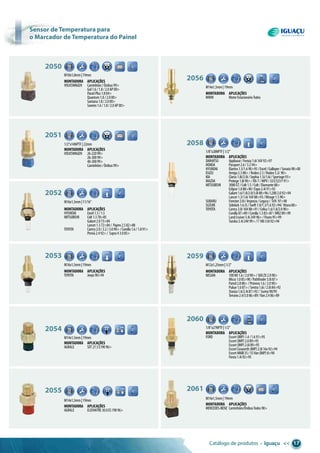 Catálogo de produtos • Iguaçu << 17
M10x1,0mm|19mm
2050 C
H
Montadora aplicações
VOLKSWAGEN Caminhões/Ônibus99>
Gol1.6/1.8/2.0AP00>
ParatiPlus1.804>
Quantum1.8/2.000>
Santana1.8/2.000>
Saveiro1.6/1.8/2.0AP00>
M14x1,5mm|19mm
2056
M4
C
H
Montadora aplicações
MWM MotorEstacionárioTodos
1/8”x28NPTF|1/2”
2058
6.30
C
H
Montadora aplicações
DAIHATSU Applause/Feroza1.6i16V92>97
HONDA Passport2.6/3.294>
HYUNDAI Elantra1.5/1.690>95/Excel/Galloper/Sonata98>00
ISUZU Amigo2.388>/Rodeo2.3/Rodeo3.2i 90>
KIA Clarus1.8i/2.0i/Sephia1.5i/1.6i/Sportage93>
MAZDA Protege1.8i90>/RX-7/MPV/323/323F91>
MITSUBISHI 3000GT/Colt1.5/Colt/Diamante88>
Eclipse1.888>90/Expo2.4i91>92
Galant1.6/1.8/2.0/3.0i88>96/L2002.092>94
Lancer1.3/1.6i16V88>93/Mirage1.590>
SUBARU Forester2.0i/Impreza/Legacy/ SVX 97>98
SUZUKI Sidekick1.6JS/Swift1.0/1.3/1.692>94/ Vitara88>
TOYOTA Camry2.0i16V88>91/Celica1.6/1.8/2.090>
Corolla87>89/Corolla1.383>87/MR289>99
LandCruiser3.4i24V96>/Paseo95>99
Tundra3.4i24V99>/T1003.0i92>94
M12x1,25mm|1/2”
2059
6.30
C
H
Montadora aplicações
NISSAN 100NX1.6/2.090>/300ZX2.090>
Micra1.083>90/Pathfinder3.0i87>
Patrol2.888>/Primera1.6/2.090>
Pulsar1.687>/Sentra1.6i/2.0i84>92
Stanza1.6/2.4i87>92/ Sunny90/95
Terrano2.4/3.086>89/Van2.486>89
2060 M5
C
H
1/8”x27NPTF|1/2”
Montadora aplicações
FORD Escort(IMP)1.4/1.691>95
Escort(IMP)2.089>95
Escort(IMP)2.0i89>95
EscortCosworth(IMP)2.0i16v92>94
EscortMKIII35/55Van(IMP)8>90
Fiesta1.4i92>95
M14x1,5mm|19mm
2061 C
H
Montadora aplicações
MERCEDES-BENZ Caminhões/ÔnibusTodos98>
1/2”x14NPTF|22mm
2051 C
H
Montadora aplicações
VOLKSWAGEN 26-22099>
26-30099>
40-30099>
Caminhões/Ônibus99>
M16x1,5mm|11/16”
2052
6.30
C
H
Montadora aplicações
HYUNDAI Excel1.3/1.5
MITSUBISHI Colt1.378>85
Galant2.073>84
Lancer1.372>84/ Pajero2.582>88
TOYOTA Camry2.0/2.2/3.090>/Corolla1.6/1.891>
Previa2.492>/ Supra43.085>
M16x1,5mm|19mm
2053
6.30
C
H
Montadora aplicações
TOYOTA Jeeps90>94
M14x1,5mm|19mm
2054 6.30
C
H
Montadora aplicações
AGRALE SXT27.5E19096>
M14x1,5mm|19mm
2055 6.30
C
H
Montadora aplicações
AGRALE ELEFANTRE30.0ES19096>
sensor de temperatura para
o marcador de temperatura do painel
 