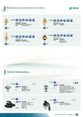 Catálogo de produtos • Iguaçu << 25
97ºC
97ºC
103ºC
100ºC
M14x1,5mm|19mm
5049 8,00
Montadora aplicações
MERCEDES-BENZ Caminhões/ÔnibusTodos>89
MWM MotorEstacionárioTodos
M14x1,5mm|19mm
5066 8,00
Montadora aplicações
SCANIA Caminhões81>
M14x1,5mm|19mm
5050 8,00
Montadora aplicações
MERCEDES-BENZ Caminhões/Ônibus80>
1100 82°C com
Montadora aplicações
HYUNDAI H1002.5TciHD09>
HR2.5TciHD09>
KIA BongoK25002.5TciHD09>
BongoK27002.701>04
1102 82°C
Montadora aplicações
HYUNDAI Accent95>06/i302.016vTodos
IX352.016vTodos/Tucson2.0/2.716v06>
KIA Carens2.016v04>/Cerato2.016v06>09
CeratoKoup2.016v10>/Optima2.016v08>10
OptimaNova2.016v11>
Soul2.016v09>11/Sportage2.016v04>10
SportageNova2.0/2.416vDOHC11>
1101 89°C com
Montadora aplicações
CITROEN Aircross1.616v/Berlingo1.616v
C31.6/C4Hatch1.616v
XsaraPicasso1.616v/2061.616v
3071.616v
Hoggar1.616v
PEUGEOT Partner1.616v
1103 100°C com
Montadora aplicações
FORD Courier1.6ZetecRocam05>12
KANovo1.0/1.6ZetecRocam08>
M16x1,5mm|22mm
5990 8,00
Montadora aplicações
HONDA CB500cc97>04
Hornet600cc04>07
Shadon600cc98>02
Válvula Termostática
6.30
termo-interruptor para sinalizador de advertência
com
 