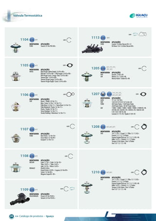 >> Catálogo de produtos • Iguaçu26
Válvula termostática
1104 88°C
com
com
Montadora aplicações
FORD Transit2.416vTDCi08>
1113 100°C
Montadora aplicações
FORD Courier1.6ZetecRocam05>12
KANovo1.0e1.6ZetecRocam08>
1105 82°C
Montadora aplicações
HAFEI EffaPicapeCabineDupla1.047cv08>
EffaVan1.047cv08>/EffaFurgão1.047cv08>
EffaPicapeCurta/Longa/Baú1.047cv08>
TownerBaú 1.047cv08>
TownerPicapeLonga1.047cv08>
TownerPicapeDupla/Curta1.047cv08>
1205 65°C,71°C,75°C,
79°C,91°C
com
com
Montadora aplicações
FIAT Ducato 2.485>94
GM Monza1.6/1.882>86
MonzaHatch/Sedan82>86
1106 90°C
Montadora aplicações
FIAT Bravo/ Dobló1.816v11>
Idea/Linea1.616v/1.816v11>
PalioNovo1.616v11>/SienaNovo1.616v13>
PalioWeekend/Punto1.616v11>
Punto/Strada1.816v11>
SienaDualogic1.616v11>
StradaTrekking/Adventure1.616v11>
1207 71°C,73°C,75°C,
85°C,87°C,90°C
com
Montadora aplicações
AUDI TT1.8/1.8T98>
FIAT 124/125/1270.9/1.4/1.666>83
FORD 445TratorTodos/1420TratorTodos
2420TratorTodos/JD307TratorTodos
GM 11000/12000/13000/14000/19000/2100085>96
A1080>84/A2085>95/A4085>95/A6064>84
C10/C20/C4076>86
Caravan4.175>92/Opala4.169>92
1107 82°C
Montadora aplicações
FORD NewFiesta 1.616v10>
FocusNovo1.616v09>
Ecosport1.616v13>
1208 82°C,85°C,87°C com
Montadora aplicações
FIAT 1471.376>/Coupé1.1/Elba1.3/1.582>
Fiorino1.3/1.5/1.6Todos
FiorinoFurgão/Pick-up1.0/1.3/1.585>96
Mille1.091>/Prêmio1.3/1.5Todos
Tempra2.08vTodos/Uno1.0Todos
Uno1.0/1.3/1.5>96
1108 82°C
Montadora aplicações
NISSAN Cube1.510>/Cube1.616v10>
Tiida1.807>/ Tiida1.607>
Juke1.610>/Micra1.605>
RENAULT ClioIII2.006>
GrandScénic2.009>/Laguna2.016v09>
Scénic1.416v09>
MeganeCoupeIII-09>
1210 82°C,85°C com
Montadora aplicações
FIAT 1471.376>/Coupé1.1/Elba1.3/1.582>
Fiorino1.3/1.5/1.6Todos
FiorinoFurgão/Pick-up1.0/1.3/1.585>96
Mille1.091>/Prêmio1.3/1.5Todos
Tempra2.08vTodos/Uno1.0Todos
Uno1.0/1.3/1.5>961109 87°C
Montadora aplicações
VOLKSWAGEN Passat2.016vFSI05>
Variant2.016vFSI05>
com
com
com
com
 