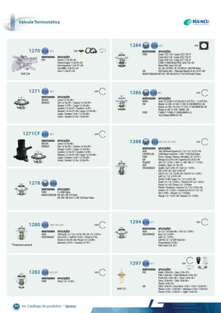 >> Catálogo de produtos • Iguaçu30
Refil1244
*Temperaturaopcional
Refil1313
1270 87°C com
Montadora aplicações
FIAT Fiorino1.58v00>04
FiorinoFurgão1.38v03>04
UnoFurgoneta1.58v97>04
UnoMille1.08v02>04
UnoS1.38v01>03
1284 82°C com
Montadora aplicações
FORD Cargo17227.8L/Cargo23227.8L91
Cargo26227.8L/Cargo24227.8L91
Cargo35307.8L/Cargo16177.8L91
F2000/F4000MotorFNH,SerieF82>85
MotorFNH,SerieF82>89
30/40/50FNH/JD-70FNHJD-608FNHTodos
GM D20Perkins86>/SilveradoMaxion(4cil.)S497>00
MASSEYFERGUSON MF295/MF2966354-4/T6/3544TurboETodos
1286 80°C com
Montadora aplicações
MWM Série10(10.00/11.01/02/03)4.10/T/TCA / 6.10/T/TCA
VW Worker14-200/8-140/7-100/8-100MWM92>00
Ônibus16-180/16-210/17-210/7-100MWM98>00
Ônibus8-100/8-140/ MWM>00
FORD F4000/F12000/F14000MWM4.3L
1621ÔnibusMWM93>98
1271 89°C com
Montadora aplicações
NISSAN Livina1.616v08>
RENAULT Clio1.616v99>/Express1.616v99>
Kangoo1.699>/Logan1.616v06>
Sandero1.616v07>Sandero1.699>
Megane1.616v01>06/Logan1.016v08>
Logan/Sandero1.68v/1.616v08>
Scenic/Symbol1.616v/2.08v99>
1271cF 89°C com
Montadora aplicações
NISSAN Livina1.616v08>
RENAULT Clio1.616v99>/Express1.616v99>
Kangoo1.699>/Logan1.616v06>
Sandero1.616v07>Sandero1.699>
Megane1.616v01>06/Logan1.016v08>
Logan/Sandero1.68v/1.616v08>
Scenic/Symbol1.616v/2.08v99>
1280 *80°C,*82°C,87°C com
Montadora aplicações
AUDI 100Avant1.6/1.8/2.076>90/A61.9/2.093>
VOLKSWAGEN Gol2.095>/GolfA41.602>/Parati2.016v
Parati2.016v96>00/Passat1.8/2.088>
Quantum2.095>/Santana2.0 95>
1282 82°C,92°C com
Montadora aplicações
FORD Fiesta1.0/1.604>
1278 82°C
Montadora aplicações
FORD F-21000Todos
MASSEYFERGUSON MF264/MF275Todos
MF290/MF6357.2/MF358TratorTodos
1288 80°C,82°C,87°C,95°C com
Montadora aplicações
AUDI 100/80AvantQuattro1.6/1.8/1.9/2.075>94
CATERPILLAR 3208Motormarítimo/1140/1150TruckTodos
FORD Escort/Pampa/Verona/Versailles1.8/2.091>
GM OmegaCD3.093>94/SupremaCD3.093>94
PEUGEOT 2051.8/1.992>/3041.3>80/4051.7/1.992>
SEAT Cordoba /Ibiza1.8 95>99
VOLKSWAGEN Apollo/Gol1.696>97/Gol1.6/1.895>
Gol1.682>85/Gol1.684>87
GolG31.6/1.8/2.002>05/GolG41.6/1.805>
Golf1.6/1.8/2.095>99
Kombi1.688/Logus1.6/1.8/2.092>96
Parati1.6/1.8/2.083>/ParatiG3G41.6/1.802>
Passat1.6>85/Passat1.6/1.8Todos
Pointer/Quantum/Santana1.6/1.8/2.092>96
Saveiro1.6/1.883>/SaveiroG3G41.6/1.8/2.0
Van1.698>/Variant1.6/1.8Todos
Voyage1.5/1.681>85/Voyage1.6/1.886>
1294 87°C com
Montadora aplicações
AUDI A31.6/1.8Turbo96>/A41.6/1.895>
VOLKSWAGEN Bora1.8/2.000>
Golf1.6/1.899>
GolfA41.8/1.820VTurbo02>
PassatVariant1.696>
PoloSedan2.0L 02>
1297 92°C com
Montadora aplicações
FIAT Doblò1.88v04>/Idea1.88v 07>
Palio1.88v06>/PalioWeekend1.88v 05>
PuntoHLX1.88v 08>/Siena1.88v 03>
Siena1.88v04>/Stilo1.88v04>
Strada1.88v 03>
GM Celta1.08v01>CorsaNovo1.08v/1.48v/1.88v03>
Meriva1.48v/1.88v04>/Montana1.48v/1.88v03>
Prisma1.08v/1.48v07>/Agile1.48v10>
Válvula termostática
 