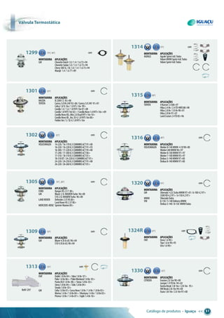 Catálogo de produtos • Iguaçu << 31
Refil1297
1299 75°C,90°C com
Montadora aplicações
GM ChevetteHatch1.0/1.4/1.673>94
ChevetteSedan1.0/1.4/1.673>94
Chevy500SL/DL1.0/1.4/1.673>94
Marajó 1.4/1.677>89
79°C1314 com
Montadora aplicações
AGRALE AgraleSprint4cil.Todos
VolareMWMSprint4cil.Todos
VolareSprint4cil.Todos
1315 88°C
Montadora aplicações
TOYOTA 4Runner2.488>97
Hilux2.48v/2.4TD4WD88>98
Hilux2.88v/3.08v98>01
Hilux2.88v91>01
LandCruiser2.4TD85>96
1316 80°C
Montadora aplicações
VOLKSWAGEN Worker8-140MWM 4.1098>00
WorkerL80MWM96>97
Worker8-100MWM97>97
Worker7-100MWM95>97
Ônibus5-140MWM97>00
Ônibus8-140MWM97>00
79°C1320 com
com
Montadora aplicações
GM Silverado 4.2LTurboMWM97>01/6-1004.297>
3500HD4.297>/6-1504.297>
MWM SilveradoTodos
VW 8-150/5-140DeliveryMWM
Ônibus5-140/8-150 MWMTodos
1324R 87°C com
Montadora aplicações
FIAT Duna1.690>
Tipo1.6ie90>95
Uno1.690>
1330 com83°C
Montadora aplicações
CITROEN Evasion2.016v98>00
Jumper1.9TD8v 94>02
XantiaBreak1.8i16v/2.0i16v 95>
XMBreak2.0i16v94>00
Xsara1.8i16v/2.016v97>00
1301 82°C com
Montadora aplicações
MAZDA B2200S2 83>86
TOYOTA Camry3.0V624V92>06/Camry3.024V 91>01
Celica1.8Ts16v/1.8VT-i16v 99>
Corolla1.4/1.6/1.8VVTi16v07>08
Corolla1.8VVTi16v02>/CorollaNovo1.6VVT-i16v>09
CorollaNovoXEi,Altis2.0DualVVT-i16v10>
CorollaNovoXli,Xei,SE-G1.8VVTi16v08>
FielderXei/S/SE-G1.8VVT-i16v
82°C1302 com
Montadora aplicações
VOLKSWAGEN 14-220/16-1708.3CUMMINS6CT91>00
16-220/16-2208.3CUMMINS6CT91>93
16-300/17-2208.3CUMMINS6CT95>00
17-240/17-3008.3CUMMINS6CT06>
17-310/18-3108.3CUMMINS6CT01>
18-310OT/24-2208.3CUMMINS6CT01>
24-220/24-2508.3CUMMINS6CT91>00
26-220/26-2608.3CUMMINS6CT01>
1305 76°C,88°C com
Montadora aplicações
FORD RangerHS2.5T 00>
GM Blazer2.5LMAXIONTurbo 96>00
S102.5LMAXIONTurbo 96>00
LANDROVER Defender2.5THS00>
LandRoverHS2.5T00>
MERCEDES-BENZ SprinterMaxion00>
1309 92°C com
Montadora aplicações
GM Blazer4.3l(6cil.)96>04
S104.3l(6cil.)96>04
1313 92°C com
Montadora aplicações
FIAT Doblò1.88v04>/Idea1.88v 07>
Palio1.88v06>/PalioWeekend1.88v 05>
PuntoHLX1.88v 08>/Siena1.88v 03>
Siena1.88v04>/Stilo1.88v04>
Strada1.88v 03>
GM Celta1.08v01>CorsaNovo1.08v/1.48v/1.88v03>
Meriva1.48v/1.88v04>/Montana1.48v/1.88v03>
Prisma1.08v/1.48v07>/Agile1.48v10>
Válvula termostática
 