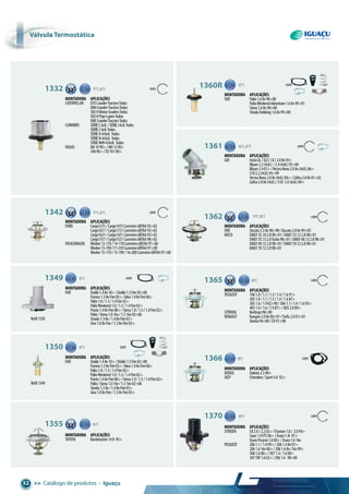 >> Catálogo de produtos • Iguaçu32
Refil1350
Refil1349
1332 com77°C,82°C
Montadora aplicações
CATERPILLAR D7ECrawlerTractorsTodos
D8HCrawlerTractorsTodos
583HMotorGradersTodos
583HPipeLayersTodos
D8KCrawlerTractorsTodos
CUMMINS SÉRIEC6cil./SÉRIEJ6cil.Todos
SÉRIEC6cil.Todos
SÉRIEH4/6cil. Todos
SÉRIEN4/6cil. Todos
SÉRIENHH4/6cil. Todos
VOLVO NH1090>/NH1290>
34090>/TD10190>
1342 com77°C,82°C
Montadora aplicações
FORD Cargo1215/Cargo1415Cummins6BTAA92>02
Cargo1617/Cargo1721Cummins6BTAA92>02
Cargo1621/Cargo1421Cummins6BTAA93>02
Cargo1317/Cargo1521Cummins6BTAA98>02
VOLKSWAGEN Worker12-170/14-170Cummins6BTAA97>00
Worker13-190/17-210Cummins6BTAA97>00
Worker15-170/15-190/16-200Cummins6BTAA97>00
87°C1360R com
Montadora aplicações
FIAT Palio1.68v98>00
PalioWeekendAdventure1.68v99>01
Siena1.68v98>00
StradaTrekking1.68v99>00
1361 82°C,87°C com
Montadora aplicações
GM AstraGL/GLS1.8/2.08v95>
Blazer2.2(4cil.) /2.4(4cil.)95>04
Blazer2.401>/VectraNovo2.08v(4cil.)06>
S102.2(4cil.)95>99
VectraNovo2.08v(4cil.)06>/Zafira2.08v01>02
Zafira2.08v(4cil.)/S10 2.4(4cil.)04>
1362 com79°C,82°C
Montadora aplicações
FIAT Ducato2.58v98>98/Ducato2.88v99>05
IVECO DAILY35.102.898>01/DAILY35.122.898>01
DAILY35.132.8Turbo98>01/DAILY40.122.898>01
DAILY49.122.898>01/DAILY59.122.898>01
DAILY70.122.898>01
1365 89°C com
Montadora aplicações
PEUGEOT 1061.0/1.1/1.3/1.4/1.691>
2051.0/1.1/1.3/1.4/1.687>
3051.6/1.982>90/3061.1/1.4/1.693>
4051.4/1.6/1.987>/6052.089>
CITROEN Berlingo98>00
RENAULT Kangoo2.08v00>01/Trafic2.001>01
Xantia94>00/ZX91>98
1366 90°C com
Montadora aplicações
DODGE Dakota2.598>
JEEP Cherokee/Sport4.0 92>
1370 89°C com
Montadora aplicações
CITROEN C82.0/2.202>/Evasion1.8/ 2.094>
Saxo1.4VTS96>/Xsara1.4i 97>
XsaraPicasso1.600>/Xsara1.616v
PEUGEOT 2061.1/1.499>/2061.48v01>
2061.616v00>/2061.68v/16v99>
3061.600>/3071.4/1.600>
307SW1.602>/2061.6 98>00
1349 87°C com
Montadora aplicações
FIAT Doblò1.48v10>/Doblò1.3Fire02>08
Fiorino1.38vFire03>/Idea1.48vFire06>
Palio1.0/1.3/1.4Fire02>
PalioWeekend1.0/1.3/1.4Fire02>
Punto1.48vFire08>/Siena1.0/1.3/1.4Fire02>
Palio/Siena1.016v/1.316v02>06
Strada1.38v/1.48vFire03>
Uno1.08vFire/1.38vFire03>
87°C1350 com
Montadora aplicações
FIAT Doblò1.48v10>/Doblò1.3Fire02>08
Fiorino1.38vFire03>/Idea1.48vFire06>
Palio1.0/1.3/1.4Fire02>
PalioWeekend1.0/1.3/1.4Fire02>
Punto1.48vFire08>/Siena1.0/1.3/1.4Fire02>
Palio/Siena1.016v/1.316v02>06
Strada1.38v/1.48vFire03>
Uno1.08vFire/1.38vFire03>
1355 82°C
Montadora aplicações
TOYOTA Bandeirante14B 95>
Válvula termostática
 