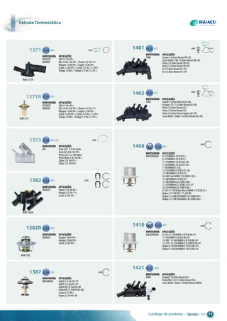 Catálogo de produtos • Iguaçu << 33
com
com
Refil1382R
Refil1382
Refil1371R
Refil1371
1371 89°C com
Montadora aplicações
PEUGEOT 2061.016v99>
RENAULT Clio1.08v/16v99>/Duster1.616v11>
Megane1.68v99>/Logan1.08v99>
Scenic1.68v99>/Scenic1.016v/1.299>
Twingo1.000>/Twingo1.016v/1.201>
1401 82°C com
com
Montadora aplicações
FORD Courier1.6ZetecRocam99>02
EscortHatch/SW1.6ZetecRocam00>02
Fiesta1.0ZetecRocam99>02
Fiesta1.6ZetecRocam99>02
Ka1.0ZetecRocam01>04
Ka1.6ZetecRocam01>04
1402 82°C
Montadora aplicações
FORD Courier1.6ZetecRocam02>06
Ecosport1.0/1.6ZetecRocam03>06
Fiesta1.0ZetecRocam02>
Fiesta1.6ZetecRocam02>
Fiesta1.6ZetecRocamSuperc.02>05
FocusHatch/Sedan1.6ZetecRocam03>06
1408 80°C
80°C
Montadora aplicações
VOLKSWAGEN 8-120MWM4.10TCA01>
8-150MWM4.10TCA01>
7-110MWM4.10TCA02>06
7-120MWM4.10TCA02>02
7-100MWM01>02
13-150MWM4.10TCA01>06
13-180MWM6.10TCA01>
26-260E6x4MWM7.2LEURO305>
15-180MWM6.10TCA01>
17-180MWM6,5LEURO306>
17-210MWM6.5LEURO201>07
24-220MWM6,5LEURO306>
8-150/9-150ÔnibusMicroMWM4.12TCAE01>
Ônibus17-210EOD/17-220OD
Ônibus15-180EODMWM4.8LEURO304>
Ônibus15-190EODMWM4.8LEURO306>
1371R 89°C
Montadora aplicações
PEUGEOT 2061.016v99>
RENAULT Clio1.08v/16v99>/Duster1.616v11>
Megane1.68v99>/Logan1.08v99>
Scenic1.68v99>/Scenic1.016v/1.299>
Twingo1.000>/Twingo1.016v/1.201>
1373 82°C,92°C com
Montadora aplicações
GM Astra2.0/ 2.216vTodos
AstraGLS2.0L16v99>
Vectra2.0/2.216vTodos
VectraNovo2.4L16v06>
Zafira2.0L16v01>
Zafira2.4L16v04>
1382 89°C com
Montadora aplicações
RENAULT Express1.616v05>
Kangoo1.616v11>
Scenic2.08v99>
1382R 89°C
Montadora aplicações
RENAULT Kangoo1.68v99>
Kangoo2.0i8v99>
Scenic2.08v99>
1410
Montadora aplicações
VOLKSWAGEN 8-120/8-150MWM4.10TCA00>01
13-150MWM4.10TCA00>01
13-180/15-180MWM6.10TCA00>01
17-210/23-210MWM6.5LEURO200>01
Ônibus8-150ODMWM4.10TCA00>01
Ônibus9-150ODMWM4.10TCA00>01
1421 100°C
Montadora aplicações
FORD Ecosport1.6ZetecRocam05>
FiestaFlex1.0e1.6ZetecRocam04>
FocusHatch/Sedan1.6ZetecRocam08/09
1387 82°C com
Montadora aplicações
MITSUBISHI ColtIV1.616v95>97
ColtIV1.816v95>97
GalantVI2.016v96>00
GalantVI2.524VV696>00
LancerV2.095>
Pajero2.58v90>00
Válvula termostática
 