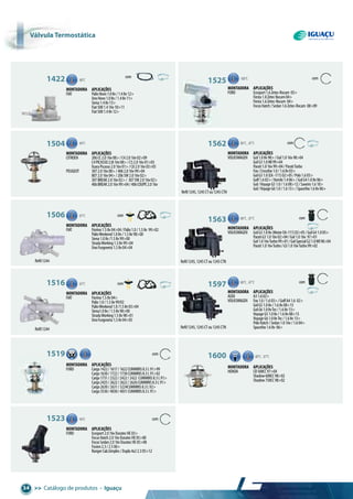 >> Catálogo de produtos • Iguaçu34
Refil1244
Refil1245,1245CTou1245CTN
Refil1245,1245CTou1245CTN
Refil1245,1245CTou1245CTN
Refil1244
1422 88°C
Montadora aplicações
FIAT PalioNovo1.08v/1.48v12>
UnoNovo1.08v/1.48v11>
Siena1.48v13>
Fiat5001.416v10>11
Fiat5001.48v12>
1525 100°C com
Montadora aplicações
FORD Ecosport1.6Zetec-Rocam 05>
Fiesta1.0ZetecRocam04>
Fiesta1.6Zetec-Rocam 04>
FocusHatch/Sedan1.6Zetec-Rocam 08>09
1562 80°C, 87°C com
Montadora aplicações
VOLKSWAGEN Gol1.08v98>/Gol1.016v98>04
GolG31.0MI99>04
Parati1.016v99>04/ParatiTurbo
Fox/Crossfox1.0/1.68v03>
GolG31.0(EA-111)02>05/Polo1.603>
Golf1.602>/Kombi1.406>/GolG41.08v06>
Gol/VoyageG51.0/1.608>12/Saveiro1.610>
Gol/VoyageG61.0/1.613>/Spacefox1.68v06>
1563 80°C, 87°C com
Montadora aplicações
VOLKSWAGEN GolG31.08v(MotorEA-111)02>05/GolG41.005>
ParatiG31.016v02>04/Gol1.016v 97>01
Gol1.016vTurbo99>01/GolSpecialG21.0MI98>04
Parati1.016vTurbo/G31.016vTurbo99>02
1597 80°C, 87°C com
Montadora aplicações
AUDI A31.602>
VOLKSWAGEN Fox1.0/1.603>/GolfA41.6 02>
GolG51.08v/1.68v08>13
GolG61.08vTec/1.68v13>
VoyageG51.08v/1.68v08>13
VoyageG61.08vTec/1.68v13>
PoloHatch/Sedan1.016v/1.604>
Spacefox1.68v 06>
1600 80°C, 87°C
Montadora aplicações
HONDA CB500CC97>04
Shadow600CC98>02
Shadow750CC98>02
1504 89°C
Montadora aplicações
CITROEN 206CC2.016v00>/C42.016v02>09
C4PICASSO2.0i16v08>/C52.016v01>03
XsaraPicasso2.016v01>/C82.016v03>05
PEUGEOT 3072.016v00>/4062.016v99>04
8072.016v04>/206SW2.016v02>
307BREAK2.016v02>/ 307SW2.016v02>
406BREAK2.016v99>04/406COUPE2.016v
1506 87°C com
Montadora aplicações
FIAT Fiorino1.58v04>04/Palio1.0/1.58v 99>02
PalioWeekend1.08v/1.58v98>00
Siena1.08v/1.58v99>00
StradaWorking1.58v99>04
UnoFurgoneta1.58v04>04
1516 87°C com
Montadora aplicações
FIAT Fiorino1.58v04>
Palio1.0/1.58v99/02
PalioWeekend1.0/1.58v03>04
Siena1.08v/1.58v98>00
StradaWorking1.58v98>01
UnoFurgoneta1.58v04>05
1519 com83°C
Montadora aplicações
FORD Cargo1422/1617/1622CUMMINS8.3L91>99
Cargo1630/1722/1730CUMMINS8.3L91>02
Cargo1731/2322/2422/2422 CUMMINS8.3L91>
Cargo2425/2622/2622/2626CUMMINS8.3L91>
Cargo2630/2631/3224CUMMINS8.3L92>
Cargo3530/4030/4031CUMMINS8.3L91>
1523 90°C com
Montadora aplicações
FORD Ecosport2.016vDuratecHE03>
FocusHatch2.016vDuratecHE05>08
FocusSedan2.016vDuratecHE05>08
Fusion2.3/2.506>
RangerCab.Simples/Dupla4x22.305>12
Válvula termostática
com
 