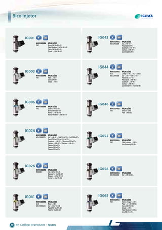 >> Catálogo de produtos • Iguaçu38
Montadora aplicações
FIAT Palio1.404>
Siena1.404>
Strada1.404>
ig003
Montadora aplicações
FIAT Stilo1.88v03>07
Brava1.88v00>03
Marea1.88v00>05
MareaWeekend1.88v00>07
ig006
Montadora aplicações
FIAT Brava1.616v00>01
PalioWeekend1.616v96>00
Siena1.616v98>99
Strada1.616v98>01
ig001
Montadora aplicações
FIAT FiorinoFurgão1.597>
Palio1.0/1.3/1.596>
Siena1.0/1.596>
Strada1.599>
PalioWeekend1.596>
Uno1.0/1.301>
ig065
Montadora aplicações
VOLKSWAGEN Gol1.68v97>/Gol1.88v97>/Gol2.08v97>
Parati1.68v/1.88v/2.08v97>
Quantum1.88v97>/Quantum2.08v97>
Santana1.88v97>/Santana2.08v97>
Saveiro1.68v97>
Saveiro1.88v97>
Saveiro2.08v97>
ig024
Montadora aplicações
RENAULT Clio1.616v00>05
Kangoo1.616v00>07
Megane1.616v99>04
Scenic1.616v99>04
ig026
Montadora aplicações
SEAT Ibiza1.000>
VOLKSWAGEN Gol1.016v97>00
Parati1.016v97>00
Polo1.016v03>04
ig041
Montadora aplicações
VOLKSWAGEN Gol2.08v97>
Parati2.08v97>
Quantum2.08v 97>
Santana2.08v97>
Saveiro2.08v97>
ig043
Montadora aplicações
SEAT Caddy1.698>/Inca1.698>
VOLKSWAGEN Gol1.697>/Gol1.897>
Parati1.6/1.897>
PoloClassic1.88v96>
Quantum1.88v96>
Santana1.88v96>
Saveiro1.697>/Van1.698>
ig044
Montadora aplicações
FIAT Idea1.4Todos
Palio 1.4Todos
ig046
Montadora aplicações
FIAT PalioEconomy1.008>
UnoEconomy1.008>
ig052
Montadora aplicações
VOLKSWAGEN Gol1.08VMI03>
ig058
Bico Injetor
 