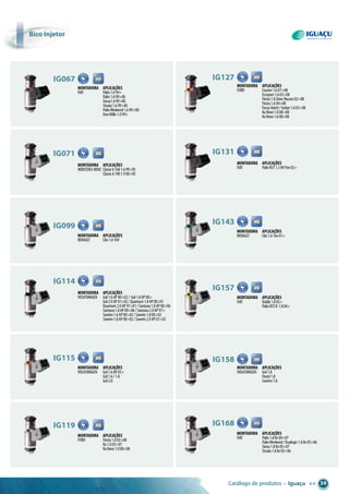 Catálogo de produtos • Iguaçu << 39
bico injetor
Montadora aplicações
FIAT Palio1.099>
Palio1.699>00
Siena1.699>00
Strada1.699>00
PalioWeekend1.699>00
UnoMille1.099>
ig067
Montadora aplicações
FORD Courier1.607>08
Ecosport1.603>08
Fiesta1.0ZetecRocam02>08
Fiesta1.604>08
FocusHatch/Sedan1.603>08
KaNovo1.008>08
KaNovo1.608>08
ig127
Montadora aplicações
FIAT PalioRST1.38VFire03>
ig131
Montadora aplicações
MERCEDES-BENZ ClasseA1601.699>05
ClasseA1901.900>05
ig071
Montadora aplicações
RENAULT Clio1.016V
ig099
Montadora aplicações
RENAULT Clio1.616v01>
ig143
Montadora aplicações
FIAT Doblò1.803>
PalioRSTII 1.804>
ig157
Montadora aplicações
VOLKSWAGEN Gol1.8
Parati1.8
Saveiro1.8
ig158
Montadora aplicações
FIAT Palio1.88v04>07
PalioWeekend/Dualogic1.88v05>06
Siena1.88v05>07
Strada1.88v05>06
ig168
Montadora aplicações
VOLKSWAGEN Gol1.6AP00>02/ Gol1.8AP00>
Gol2.0AP01>02/Quantum1.8AP00>01
Quantum2.0AP97>01/Santana1.8AP00>06
Santana1.8AP00>06/Santana2.0AP97>
Saveiro1.6AP00>02/Saveiro1.800>02
Saveiro1.8AP00>02/Saveiro2.0AP01>02
ig114
Montadora aplicações
VOLKSWAGEN Gol1.68V03>
Gol1.6/1.8
Gol2.0
ig115
Montadora aplicações
FORD Fiesta1.003>08
Ka1.003>07
KaNovo1.008>08
ig119
 