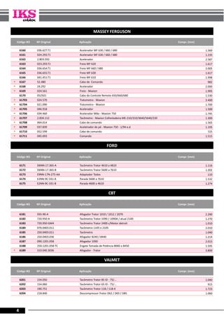 4
MASSEY FERGUSON
Código IKS Nº Original Aplicação Compr. (mm)
6160 036.627.T1 Acelerador MF 630 / 660 / 680 1.560
6161 024.293.T1 Acelerador MF 630 / 660 / 680 1.235
6162 2.803.592 Acelerador 2.587
6163 023.293.T1 Freio MF 620 1.617
6164 036.654.T1 Freio MF 660 / 680 2.005
6165 036.655.T1 Freio MF 630 1.617
6166 041.451.T1 Freio MF 610 1.998
« 6167 52.480 Cabo de Comando 982
« 6168 24.292 Acelerador 2.000
« 6169 024.561 Freio - Maxion 1.995
6170 052501 Cabo do Controle Remoto 650/660/680 1.530
« 61703 024.570 Tratometro - Maxion 3.400
« 61704 021.090 Tratometro - Maxion 1.700
« 61705 046.918 Acelerador 1.500
« 61706 034.460 Acelerador Mão - Maxion 750 1.745
« 61707 2.834.112 Tacômetro - Maxion Colheitadeira ME-210/310/3640/5640/220 1.300
« 61708 064.014 Cabo de comando 1.565
« 61709 037.839 Acelelrador de pé - Maxion 750 - 1/94 e.d 1.195
« 61710 052.599 Cabo de comando 725
« 61711 045.693 Comando 1.515
FORD
Código IKS Nº Original Aplicação Compr. (mm)
6171 D6NN-17.365-A Tacômetro Trator 4610 a 4810 1.116
6172 D6NN-17.365-B Tacômetro Trator 5600 a 7610 1.202
6173 E9NN-17N-275-AA Adaptador Todos 110
6174 E2NN-9C-331-A Parada 5600 a 7610 1.532
6175 E2NN-9C-331-B Parada 4600 a 4610 1.274
CBT
Código IKS Nº Original Aplicação Compr. (mm)
6181 935-90-A Afogador Trator 1010 / 1012 / 2070 2.290
6182 720.950-A Tacômetro Trator 1090 / 1090A / atual 2100 1.270
6183 720.950-GM4 Tacômetro Trator 2400 c/Motor detroit 1.010
6184 070.0403.011 Tacômetro 1105 e 2105 2.010
6185 250.0403.011 Tacômetro 1.040
6186 250.0403.036 Afogador 8240 / 8440 1.214
6187 090.1201.058 Afogador 1090 2.015
6188 250.1201.058-TC Engate Tomada de Potência 8060 a 8450 1.595
« 6189 310.040.3036 Afogador - Trator 3.800
VALMET
Código IKS Nº Original Aplicação Compr. (mm)
6201 154.050 Tacômetro Trator 85 ID - 75/... 1.040
6202 154.060 Tacômetro Trator 65 ID - 75/... 915
6203 190.751 Tacômetro Trator 118 / 118-4 1.723
6204 218.840 Descompressor Trator D62 / D65 / D85 1.060
 