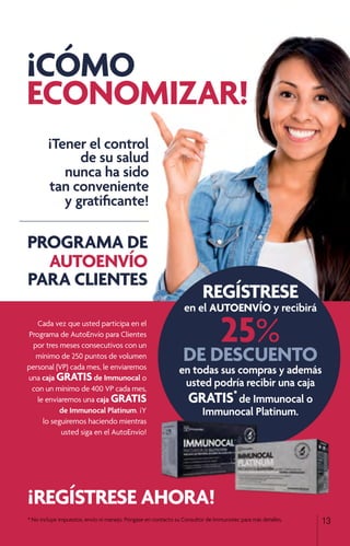*	No incluye impuestos, envío ni manejo. Póngase en contacto su Consultor de Immunotec para más detalles. 13
¡Tener el control
de su salud
nunca ha sido
tan conveniente
y gratificante!
¡ REGÍSTRESE AHORA!
REGÍSTRESE
en el AUTOENVÍO y recibirá
25%
DE DESCUENTO
en todas sus compras y además
usted podría recibir una caja
GRATIS*
de Immunocal o
Immunocal Platinum.
Cada vez que usted participa en el
Programa de AutoEnvío para Clientes
por tres meses consecutivos con un
mínimo de 250 puntos de volumen
personal (VP) cada mes, le enviaremos
una caja GRATISde Immunocal o
con un mínimo de 400 VP cada mes,
le enviaremos una caja GRATIS
de Immunocal Platinum. ¡Y
lo seguiremos haciendo mientras
usted siga en el AutoEnvío!
PROGRAMA DE
AUTOENVÍO
PARA CLIENTES
¡CÓMO
ECONOMIZAR!
 