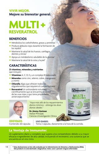 MULTI+RESVERATROL
VIVIR MEJOR.
Mejore su bienestar general.
BENEFICIOS
•	Metaboliza los carbohidratos, grasas y proteínas*
•	Produce glóbulos rojos durante la formación de
	 los tejidos*
•	Mantiene la salud de los huesos, cartílagos, 		
	 dientes y encías*
•	Apoya un metabolismo saludable de la glucosa*
•	Mantiene la salud de la vista y la piel*
CARACTERÍSTICAS
21 vitaminas, minerales y nutrientes
que incluyen:
•	Vitaminas A, C, D, E y un complejo B balanceado
•	Minerales como zinc, selenio, cobre, manganeso 	
	 y cromo
•	Chlorella Algas que ofrecen todos los
	 oligoelementos que requiere el cuerpo humano
•	Resveratrol Un antioxidante estudiado 		
	 científicamente que se encuentra en la piel 		
	 de las uvas rojas y que tiene propiedades
	antienvejecimiento*
La Ventaja de Immunotec
Un suplemento diario y completo que supera a los competidores debido a su mayor
eficacia e ingredientes de alta calidad, incluyendo el resveratrol, una sustancia que se
encuentra en el vino tinto.
“Vaya más allá de los requerimientos
diarios mínimos - obtenga las dosis
diarias ideales.”
Dr. Jimmy Gutman
Asesor Principal,
Ciencia e Investigación Clínica
USO DIARIO:
Toma 2 cápsulas, diariamente a la hora de la comida.
00010605
Contenido: 60 cápsulas
	 *	Estas declaraciones no han sido evaluadas por la Administración de Alimentos y Medicamentos (FDA). 		
		 Este producto no está destinado a diagnosticar, tratar, curar o prevenir ninguna enfermedad.
14
 