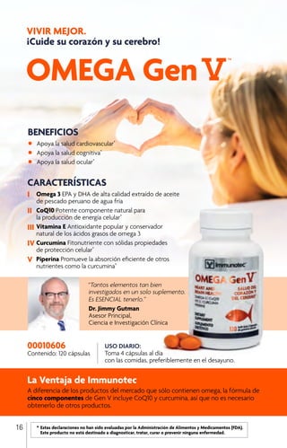 OMEGA Gen
VIVIR MEJOR.
¡Cuide su corazón y su cerebro!
“Tantos elementos tan bien
investigados en un solo suplemento.
Es ESENCIAL tenerlo.”
Dr. Jimmy Gutman
Asesor Principal,
Ciencia e Investigación Clínica
La Ventaja de Immunotec
A diferencia de los productos del mercado que sólo contienen omega, la fórmula de
cinco componentes de Gen V incluye CoQ10 y curcumina, así que no es necesario
obtenerlo de otros productos.
USO DIARIO:
Toma 4 cápsulas al día
con las comidas, preferiblemente en el desayuno.
00010606
Contenido: 120 cápsulas
	 *	Estas declaraciones no han sido evaluadas por la Administración de Alimentos y Medicamentos (FDA).
		 Este producto no está destinado a diagnosticar, tratar, curar o prevenir ninguna enfermedad.
CARACTERÍSTICAS
I	 Omega 3 EPA y DHA de alta calidad extraído de aceite 	
	 de pescado peruano de agua fría
II	 CoQ10 Potente componente natural para
	 la producción de energía celular*
III	Vitamina E Antioxidante popular y conservador
	 natural de los ácidos grasos de omega 3
IV	Curcumina Fitonutriente con sólidas propiedades
	 de protección celular*
V	 Piperina Promueve la absorción eficiente de otros 	
	 nutrientes como la curcumina*
BENEFICIOS
•	 Apoya la salud cardiovascular*
•	 Apoya la salud cognitiva*
•	 Apoya la salud ocular*
	
16
 