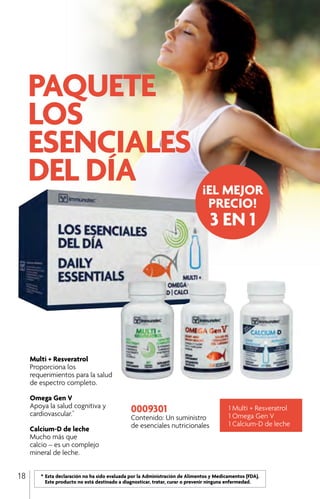 0009301
Contenido: Un suministro
de esenciales nutricionales
Multi + Resveratrol
Proporciona los
requerimientos para la salud
de espectro completo.
Omega Gen V
Apoya la salud cognitiva y
cardiovascular.*
Calcium-D de leche
Mucho más que
calcio – es un complejo
mineral de leche.
1 Multi + Resveratrol
1 Omega Gen V
1 Calcium-D de leche
	 *	Esta declaración no ha sido evaluada por la Administración de Alimentos y Medicamentos (FDA).
		 Este producto no está destinado a diagnosticar, tratar, curar o prevenir ninguna enfermedad.
¡EL MEJOR
PRECIO!
3 EN 1
18
 