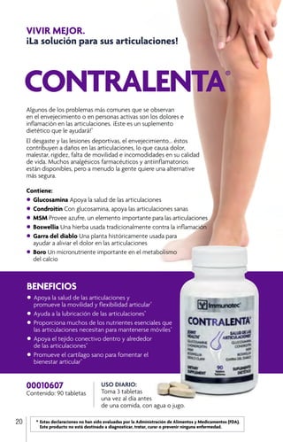 *	Estas declaraciones no han sido evaluadas por la Administración de Alimentos y Medicamentos (FDA). 		
		 Este producto no está destinado a diagnosticar, tratar, curar o prevenir ninguna enfermedad.
20
BENEFICIOS
•	Apoya la salud de las articulaciones y
	 promueve la movilidad y flexibilidad articular*
•	Ayuda a la lubricación de las articulaciones*
•	Proporciona muchos de los nutrientes esenciales que 	
	 las articulaciones necesitan para mantenerse móviles*
•	Apoya el tejido conectivo dentro y alrededor
	 de las articulaciones*
•	Promueve el cartílago sano para fomentar el
	 bienestar articular*
00010607
Contenido: 90 tabletas
USO DIARIO:
Toma 3 tabletas
una vez al día antes
de una comida, con agua o jugo.
CONTRALENTA®
Algunos de los problemas más comunes que se observan
en el envejecimiento o en personas activas son los dolores e
inflamación en las articulaciones. ¡Este es un suplemento
dietético que le ayudará!*
El desgaste y las lesiones deportivas, el envejecimiento... éstos
contribuyen a daños en las articulaciones, lo que causa dolor,
malestar, rigidez, falta de movilidad e incomodidades en su calidad
de vida. Muchos analgésicos farmacéuticos y antiinflamatorios
están disponibles, pero a menudo la gente quiere una alternative
más segura.
Contiene:
•	Glucosamina Apoya la salud de las articulaciones
•	Condroitín Con glucosamina, apoya las articulaciones sanas
•	MSM Provee azufre, un elemento importante para las articulaciones
•	Boswellia Una hierba usada tradicionalmente contra la inflamación
•	Garra del diablo Una planta históricamente usada para
	 ayudar a aliviar el dolor en las articulaciones
•	Boro Un micronutriente importante en el metabolismo
	 del calcio
VIVIR MEJOR.
¡La solución para sus articulaciones!
 