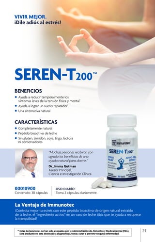 La Ventaja de Immunotec
¡Controla mejor tu estrés con este péptido bioactivo de origen natural extraído
de la leche, el “ingrediente activo” en un vaso de leche tibia que te ayuda a recuperar
la tranquilidad!
SEREN-T200
TM
VIVIR MEJOR.
¡Dile adiós al estrés!
USO DIARIO:
Toma 2 cápsulas diariamente.
00010900
Contenido: 30 cápsulas
“Muchas personas recibirán con
agrado los beneficios de una
ayuda natural para dormir.”
Dr. Jimmy Gutman
Asesor Principal,
Ciencia e Investigación Clínica
BENEFICIOS
•	Ayuda a reducir temporalmente los 		
	 síntomas leves de la tensión física y mental*
•	Ayuda a lograr un sueño reparador*
•	Una alternativa natural
	
CARACTERÍSTICAS
•	Completamente natural
•	Péptido bioactivo de leche
•	Sin gluten, almidón, soya, trigo, lactosa
	 ni conservadores
	 *	Estas declaraciones no han sido evaluadas por la Administración de Alimentos y Medicamentos (FDA). 		
		 Este producto no está destinado a diagnosticar, tratar, curar o prevenir ninguna enfermedad.
21
 