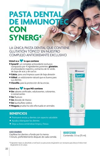 22
Usted va aAlo que contiene
•	SynerG4, un complejo antioxidante exclusivo
	 compuesto por 4 ingredientes potentes: glutatión,
	 el antioxidante maestro y extractos de té verde,
	 de baya de acai y de cactus
•	Calcio, para una limpieza suave de baja abrasión
•	Xilitol, un edulcorante natural que es bueno para
	 sus dientes
•	Clorofila, para la protección de las encías
Usted va aAlo que NO contiene
•	Sin sabores artificiales, edulcorantes, colorantes,
	 o conservantes
•	Sin fluoruro
•	Sin dióxido de titanio
•	Sin laurilsulfato sódico
•	Ninguna prueba ha sido efectuada en animales
00012100
Contenido: 3.5 oz (75 ml)
LA ÚNICA PASTA DENTAL QUE CONTIENE
GLUTATIÓN TÓPICO*
EN NUESTRO
COMPLEJO ANTIOXIDANTE EXCLUSIVO
PASTA DENTAL
DE IMMUNOTEC
CON
SYNERG4™
BENEFICIOS
•	Promueve encías y dientes con aspecto saludable
•	Ayuda a blanquear los dientes
•	Deja su boca sintiéndose limpia y fresca
USO DIARIO:
Cepíllese los dientes a fondo por lo menos
1 minuto, preferiblemente después de cada comida.
*	El glutatión tópico es absorbido a nivel local. Los precursores de glutatión son necesarios para elevar el índice total 	
	 de glutatión en el cuerpo.
 