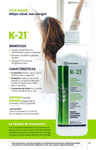 23
K-21®
VIVIR MEJOR.
¡Mejor salud, más energía!
USO DIARIO:
Toma 1 cucharada (½ oz/15 ml)
por la mañana y otra por la tarde.
00011004 (1 botella)
00011005 (paquete de 6)
Contenido: 34 oz (1 L)/botella
La Ventaja de Immunotec
Con 6 minerales esenciales y 15 extractos de
plantas, K-21 es una mezcla única de minerales
y hierbas que ayuda a proporcionar la energía
vital que necesita cada miembro de tu familia.*
BENEFICIOS
•	Ayuda a metabolizar los
	 carbohidratos, grasas y proteínas*
•	Mantiene saludable la glándula
	tiroides*
•	Apoya las funciones de
	 los glóbulos rojos*
	
	 *	Estas declaraciones no han sido evaluadas por la Administración de Alimentos y Medicamentos (FDA). 		
		 Este producto no está destinado a diagnosticar, tratar, curar o prevenir ninguna enfermedad.
CARACTERÍSTICAS
•	6 minerales Potasio, calcio, hierro, 		
	 fósforo, yodo y magnesio
•	10 hierbas Angelica, manzanilla,
	 passiflora, zarzaparilla, genciana,
	 tomillo, rhodiola rosea, alfalfa,
	 apio y espirulina
•	5 extractos de frutas Acai, acerola,
	 mirtilo, arándano rojo y uvas
 