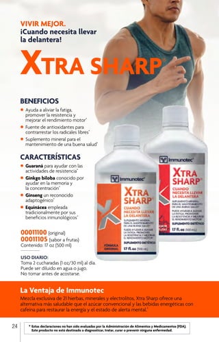 VIVIR MEJOR.
¡Cuando necesita llevar
la delantera!
USO DIARIO:
Toma 2 cucharadas (1 oz/30 ml) al día.
Puede ser diluido en agua o jugo.
No tomar antes de acostarse.
00011100 (original)
00011105 (sabor a frutas)
Contenido: 17 oz (500 ml)
BENEFICIOS
•	Ayuda a aliviar la fatiga,
	 promover la resistencia y
	 mejorar el rendimiento motor*
•	Fuente de antioxidantes para
	 contrarrestar los radicales libres*
•	Suplemento mineral para el
	 mantenimiento de una buena salud*
La Ventaja de Immunotec
Mezcla exclusiva de 21 hierbas, minerales y electrolitos, Xtra Sharp ofrece una
alternativa más saludable que el azúcar convencional y las bebidas energéticas con
cafeína para restaurar la energía y el estado de alerta mental.*
CARACTERÍSTICAS
•	Guaraná para ayudar con las
	 actividades de resistencia*
•	Ginkgo biloba conocido por
	 ayudar en la memoria y
	 la concentración*
•	Ginseng un reconocido
	adaptogénico*
•	Equinácea empleada
	 tradicionalmente por sus
	 beneficios inmunológicos*
24 	 *	Estas declaraciones no han sido evaluadas por la Administración de Alimentos y Medicamentos (FDA). 		
		 Este producto no está destinado a diagnosticar, tratar, curar o prevenir ninguna enfermedad.
XTRA SHARP®
 