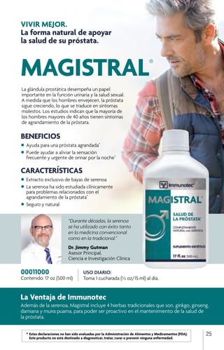 VIVIR MEJOR.
La forma natural de apoyar
la salud de su próstata.
“Durante décadas, la serenoa
se ha utilizado con éxito tanto
en la medicina convencional
como en la tradicional.”
Dr. Jimmy Gutman
Asesor Principal,
Ciencia e Investigación Clínica
USO DIARIO:
Toma 1 cucharada (½ oz/15 ml) al día.
00011000
Contenido: 17 oz (500 ml)
La Ventaja de Immunotec
Además de la serenoa, Magistral incluye 4 hierbas tradicionales que son, ginkgo, ginseng,
damiana y muira puama, para poder ser proactivo en el mantenimiento de la salud de
la próstata.
BENEFICIOS
•	Ayuda para una próstata agrandada*
•	Puede ayudar a aliviar la sensación 		
	 frecuente y urgente de orinar por la noche*
CARACTERÍSTICAS
•	Extracto exclusivo de bayas de serenoa
•	La serenoa ha sido estudiada clínicamente
	 para problemas relacionados con el
	 agrandamiento de la próstata*
•	Seguro y natural
MAGISTRAL®
La glándula prostática desempeña un papel
importante en la función urinaria y la salud sexual.
A medida que los hombres envejecen, la próstata
sigue creciendo, lo que se traduce en síntomas
molestos. Los estudios indican que la mayoría de
los hombres mayores de 40 años tienen síntomas
de agrandamiento de la próstata.
25	 *	Estas declaraciones no han sido evaluadas por la Administración de Alimentos y Medicamentos (FDA). 		
		 Este producto no está destinado a diagnosticar, tratar, curar o prevenir ninguna enfermedad.
 