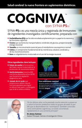 con SYNA-PS50™
			
Otros ingredientes clave incluyen:
•	Folato de metilo la forma activa 	
	 del folato natural involucrado en la 	
	 producción de neurotransmisores
•	Metilcobalamina (vitamina B12)
	 una forma altamente activa de B12 	
	 que fomenta la regulación 		
	 epigenética sana
•	Aislado de té verde que 		
	 proporciona cafeína natural 		
	 microencapsulada para lograr
	 un efecto más suave y prolongado 	
	 que el de la cafeína sintética
Salud cerebral: la nueva frontera en suplementos dietéticos.
“En los últimos años, se ha prestado mucha atención a preservar
y salvar la función cerebral en todos los grupos de edad. Es por
ello que se desarrollaron los “nootrópicos” (también conocidos
como estimulantes cognitivos) y se están convirtiendo
rápidamente en una corriente principal.”
Dr. Jimmy Gutman
Asesor Principal, Ciencia e Investigación Clínica
En esta imagen por resonancia
magnética, el rojo indica el área
responsable del reconocimiento.
26
SYNA-PS50 es una mezcla única y registrada de Immunotec
de ingredientes investigados científicamente, preparada con:
•	Fosfatidilserina (PS) que ha sido estudiada ampliamente por su papel en la memoria y
	 las funciones cognitivas
•	Cromo que aumenta los transportadores cerebrales de glucosa, proporcionando
	 energía neuronal
•	Vanadio un micronutriente esencial para el metabolismo neuroquímico normal
•	Colina un componente fundamental de las membranas celulares cerebrales y
	 de los neurotransmisores
•	Boro un oligoelemento involucrado en el uso de la energía neuronal
¡Las conexiones cuentan!
Nuestro cerebro contiene miles de millones
de neuronas que se comunican entre sí a través
de billones de conexiones
llamadas sinapsis.
Las conexiones
saludables aseguran su
mejor desempeño cognitivo.
 
