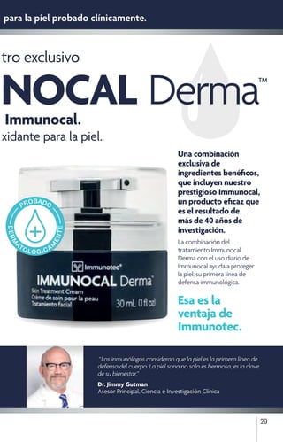 29
“ Los inmunólogos consideran que la piel es la primera línea de
defensa del cuerpo. La piel sana no solo es hermosa, es la clave
de su bienestar.”
Dr. Jimmy Gutman
Asesor Principal, Ciencia e Investigación Clínica
tro exclusivo
Immunocal.
xidante para la piel.
para la piel probado clínicamente.
Una combinación
exclusiva de
ingredientes benéficos,
que incluyen nuestro
prestigioso Immunocal,
un producto eficaz que
es el resultado de
más de 40 años de
investigación.
La combinación del
tratamiento Immunocal
Derma con el uso diario de
Immunocal ayuda a proteger
la piel: su primera línea de
defensa immunológica.
Esa es la
ventaja de
Immunotec.
NOCAL Derma™
 