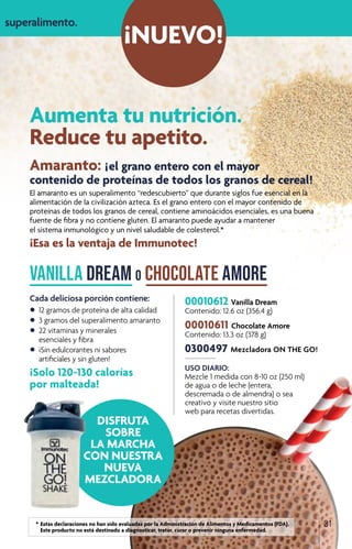 Aumenta tu nutrición.
Reduce tu apetito.
¡NUEVO!
00010612 Vanilla Dream
Contenido: 12.6 oz (356.4 g)
00010611 Chocolate Amore
Contenido: 13.3 oz (378 g)
0300497 Mezcladora ON THE GO!
USO DIARIO:
Mezcle 1 medida con 8-10 oz (250 ml)
de agua o de leche (entera,
descremada o de almendra) o sea
creativo y visite nuestro sitio
web para recetas divertidas.
Amaranto: ¡ el grano entero con el mayor
contenido de proteínas de todos los granos de cereal!
El amaranto es un superalimento “redescubierto” que durante siglos fue esencial en la
alimentación de la civilización azteca. Es el grano entero con el mayor contenido de
proteínas de todos los granos de cereal, contiene aminoácidos esenciales, es una buena
fuente de fibra y no contiene gluten. El amaranto puede ayudar a mantener
el sistema inmunológico y un nivel saludable de colesterol.*
¡Esa es la ventaja de Immunotec!
Vanilla Dream o Chocolate Amore
Cada deliciosa porción contiene:
•	12 gramos de proteína de alta calidad
•	 3 gramos del superalimento amaranto
•	 22 vitaminas y minerales
	 esenciales y fibra
•	 ¡Sin edulcorantes ni sabores
	 artificiales y sin gluten!
¡Solo 120-130 calorías
por malteada!
!
superalimento.
31
DISFRUTA
SOBRE
LA MARCHA
CON NUESTRA
NUEVA
MEZCLADORA
	 *	Estas declaraciones no han sido evaluadas por la Administración de Alimentos y Medicamentos (FDA). 		
		 Este producto no está destinado a diagnosticar, tratar, curar o prevenir ninguna enfermedad.
 
