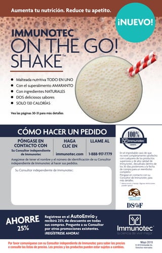 IMMUNOTEC
ON THE GO!
SHAKE™
CÓMO HACER UN PEDIDO
Mayo 2019
© 2019 Immunotec Inc.
Derechos reservados.
AHORRE
25%
PÓNGASE EN
CONTACTO CON
Su Consultor independiente
de Immunotec
HAGA
CLIC EN
immunotec.com
LLAME AL
1-888-917-7779
Asegúrese de tener el nombre y el número de identificación de su Consultor
independiente de Immunotec al hacer sus pedidos.
Su Consultor independiente de Immunotec:
En el improbable caso de que
no esté completamente satisfecho
con cualquiera de los productos
superiores y de alta calidad de
Immunotec, devuélvalo dentro de
los 30 días posteriores a la fecha
de compra para un reembolso
completo.*
Póngase en contacto con su
Consultor de Immunotec para
más detalles.
*	 Menos envío y manejo. Algunas restricciones 	
	 pueden aplicar.		
	
Regístrese en el AutoEnvío y
recibirá 25% de descuento en todas
sus compras. Pregunte a su Consultor
por otras promociones existentes.
¡ REGÍSTRESE AHORA!
Por favor comuníquese con su Consultor independiente de Immunotec para saber los precios
o consulte las listas de precios. Los precios y los productos pueden estar sujetos a cambios.
Aumenta tu nutrición. Reduce tu apetito.
¡NUEVO!
Vea las páginas 30-31 para más detalles
•	 Malteada nutritiva TODO EN UNO
•	 Con el superalimento AMARANTO
•	 Con ingredientes NATURALES
•	 DOS deliciosos sabores
•	 SOLO 130 CALORÍAS
 