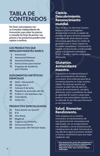 *	Estas declaraciones no han sido evaluadas por la 	
		 Administración de Alimentos y Medicamentos
		 (FDA). Este producto no está destinado a
		 diagnosticar, tratar, curar o prevenir ninguna 	
		 enfermedad.
Ciencia.
Descubrimiento.
Reconocimiento
mundial.
Hace 40 años, los doctores Gustavo
Bounous y Patricia Kongshavn
descubrieron el rol de un aislado de
proteína de suero de leche preparado
especialmente, ahora famoso como
Immunocal, para elevar los niveles de
glutatión y por lo tanto mejorar las
funciones inmunitarias.*
Immunocal ha
logrado ser reconocido a nivel mundial
gracias a las patentes emitidas en
EE.UU., Canadá y muchos otros países
del mundo.
Glutatión.
Antioxidante
maestro.
El glutatión es fundamental para el
sano funcionamiento del sistema
inmunitario. Esta molécula esencial se
encuentra presente en todas nuestras
células. Por diversas razones que
incluyen la edad, falta de ejercicio,
exceso de entrenamiento, una dieta
deficiente, estrés o problemas de salud,
la capacidad de nuestro cuerpo para
producir este antioxidante maestro se
ve reducida. Es por ello que Immunocal
es tan importante.
Salud. Bienestar.
Rendimiento.
Todo empieza con su sistema
inmunitario. El mantenimiento de
una óptima función inmunitaria está
relacionado con un envejecimiento
más saludable y con la resistencia a las
complicaciones de salud. Immunocal va
más allá de la salud al aumentar también
su fuerza y rendimiento para una mejor
calidad de vida.*
Por favor comuníquese con
su Consultor independiente de
Immunotec para saber los precios
o consulte las listas de precios. Los
precios y los productos pueden estar
sujetos a cambios.
LOS PRODUCTOS QUE
IMPULSAN NUESTRA MARCA
	5	 Immunocal
	8	 Immunocal Platinum
	10	 Immunocal Booster
	12	 Instrucciones para mezclar
	13	 Programa de AutoEnvío
		 para Clientes
SUPLEMENTOS DIETÉTICOS
ESENCIALES
	14	 Multi + Resveratrol
	16	 Omega Gen V
	17	 Calcium-D de leche
	18	 Paquete los esenciales del día
	19	 Probio 3+ con arándano rojo
20	 Contralenta
21	 Seren-T200
PRODUCTOS ESPECIALIZADOS
22		 Pasta dental con SynerG4
23		 K-21
24		 Xtra Sharp
25		 Magistral
26	 Cogniva con SYNA-PS50
28	 Immunocal Derma
30		 Immunotec ON THE GO! Shake
TABLA DE
CONTENIDOS
4
 