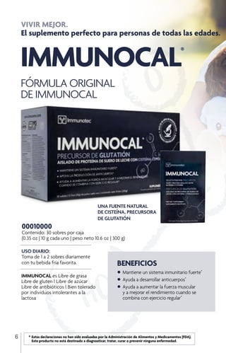 IMMUNOCAL®
FÓRMULA ORIGINAL
DE IMMUNOCAL
UNA FUENTE NATURAL
DE CISTEÍNA, PRECURSORA
DE GLUTATIÓN
VIVIR MEJOR.
El suplemento perfecto para personas de todas las edades.
IMMUNOCAL es Libre de grasa
Libre de gluten l Libre de azúcar
Libre de antibióticos l Bien tolerado
por individuos intolerantes a la
lactosa
BENEFICIOS
•	Mantiene un sistema inmunitario fuerte*
•	Ayuda a desarrollar anticuerpos*
•	Ayuda a aumentar la fuerza muscular
	 y a mejorar el rendimiento cuando se
	 combina con ejercicio regular*
USO DIARIO:
Toma de 1 a 2 sobres diariamente
con tu bebida fría favorita.
00010000
Contenido: 30 sobres por caja
(0.35 oz | 10 g cada uno | peso neto 10.6 oz | 300 g)
6 	 *	Estas declaraciones no han sido evaluadas por la Administración de Alimentos y Medicamentos (FDA). 		
		 Este producto no está destinado a diagnosticar, tratar, curar o prevenir ninguna enfermedad.
 