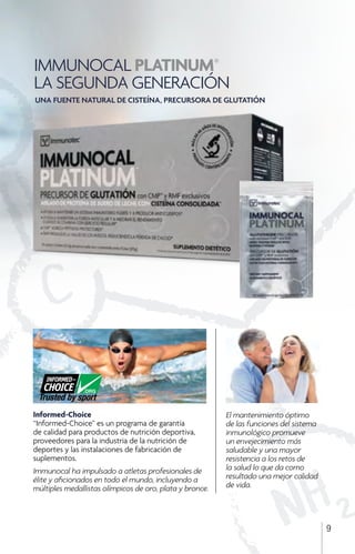 IMMUNOCAL PLATINUM®
LA SEGUNDA GENERACIÓN
9
Informed-Choice
“Informed-Choice” es un programa de garantía
de calidad para productos de nutrición deportiva,
proveedores para la industria de la nutrición de
deportes y las instalaciones de fabricación de
suplementos.
Immunocal ha impulsado a atletas profesionales de
élite y aficionados en todo el mundo, incluyendo a
múltiples medallistas olímpicos de oro, plata y bronce.
El mantenimiento óptimo
de las funciones del sistema
inmunológico promueve
un envejecimiento más
saludable y una mayor
resistencia a los retos de
la salud lo que da como
resultado una mejor calidad
de vida.
UNA FUENTE NATURAL DE CISTEÍNA, PRECURSORA DE GLUTATIÓN
 