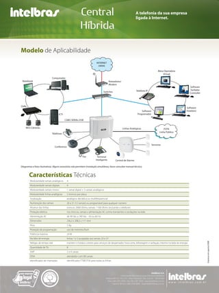 Central                                                A telefonia da sua empresa
                                                                                                                   ligada à Internet.

                                                            Híbrida

Modelo de Aplicabilidade
                                                                          INTERNET
                                                                            (WAN)

                                                                                                                                        Mesa Operadora
                                                                                                                                            Virtual
                              Computador
 Notebook                                                                                Roteadores/
                                                                                         Modem
                                                                                                                                                                    Software
                                                                                                                   Telefone IP                                      Tarifador
                                                                                 Switches                                                                           Controller




DVRs
                                                                                                                                                                Software
                                                                                                                        Software                                Hoteleiro
                                    ICTI                                                                            Programador

                                           CABO SERIAL/USB


    Mini Câmeras                                                                                       Linhas Analógicas                     PSTN
                                                                                                                                         Linha Pública
                              Telefones



                                                                                                                                   Sensores
                                Conference


                                                            Fax           Terminal
                                                                         Inteligente          Central de Alarme

Diagramas e fotos ilustrativas. Alguns acessórios não permitem instalação simultânea, favor consultar manual técnico.


       Características Técnicas
        Modularidade ramais analógicos       4
        Modularidade ramais digitais         4
        Modularidade ramais mistos           1 ramal digital + 3 ramais analógicos
        Modularidade linhas analógicas       2 troncos por placa
        Sinalização                          analógica: decádica ou multifreqüencial
        Numeração dos ramais                 20 a 31 (12 ramais) ou programável para qualquer número
        Alcance das linhas                   troncos: 2000 Ohms; ramais: 1100 Ohms (incluindo o telefone)
        Proteção elétrica                    nos troncos, ramais e alimentação AC contra transientes e oscilações na rede
        Alimentação AC                       de 90 Vac a 240 Vac - 50 ou 60 Hz
        Dimensões                            236,2 x 208,3 x 111 mm
        Peso                                 1 Kg
        Proteção de programação              uso de memória flash
        Potência máxima                      24 W
        Na falta de energia                  linhas 1 e 3 acopladas aos ramais 23 e 27
                                                                                                                                                                                 Impresso em agosto/2008




        Relógio de tempo real                mantém o horário correto para serviços de despertador, hora certa, bilhetagem e tarifação, mesmo na falta de energia
        Quantidade de TIs                    8
        VoIP                                 2 e 4 canais
        DISA                                 atendedor com 08 canais
        Identificador de chamadas            identificador FTMF/FSK para todas as linhas
 