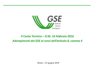 Roma – 27 giugno 2016
Il Conto Termico – D.M. 16 febbraio 2016
Adempimenti del GSE ai sensi dell’articolo 8, comma 4
 