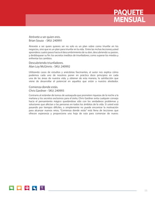 PAQUETE
                                                                                  MENSUAL

Atrévete a ser quien eres.
Brian Souza - SKU: 240991
Atrevete a ser quien quieres ser no solo es un plan sobre como triunfar en los
negocios, sino que es un plan para triunfar en la vida. Entre las mchas lecciones,usted
aprendera: cuatro pasos hacia el descumbrimiento de su don, descubriendo su pasion,
y desbloquear su fin: los secretos ineditos de triunfadores; como superar los miedos y
enfrentar los cambios.
Descubriendo triunfadores.
Alan Loy McGinnis - SKU: 240992
Utilizando casos de estudios y anécdotas fascinantes, el autor nos explica cómo
podemos cada uno de nosotros poner en práctica doce principios en cada
una de las áreas de nuestra vida, y obtener de esta manera, la satisfacción que
viene de desarrollar el potencial en aquellos que están a nuestro alrededor.

Comienza donde estás.
Chris Gardner - SKU: 240993
Contrario al estándar de tomos de autoayuda que prometen riquezas de la noche a la
mañana y los secretos exclusivos para el éxito, Chris Gardner evita cualquier consejo
hacia el pensamiento mágico quedándose sólo con los verdaderos problemas y
soluciones que afectan a las personas en todos los ámbitos de la vida. Si usted está
pasando por tiempos difíciles, o simplemente no puede encontrar la motivación
para alcanzar nuevos retos, “Comienza donde estás” está llena de lecciones que
ofrecen esperanza y proporciona una hoja de ruta para comenzar de nuevo.




                                                                                          11
 
