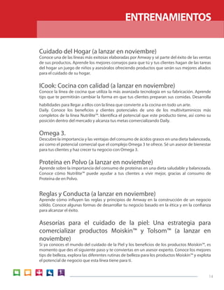 ENTRENAMIENTOS

Cuidado del Hogar (a lanzar en noviembre)
Conoce una de las líneas más exitosas elaboradas por Amway y sé parte del éxito de las ventas
de sus productos. Aprende los mejores consejos para que tú y tus clientes hagan de las tareas
del hogar un juego de niños y asesóralos ofreciendo productos que serán sus mejores aliados
para el cuidado de su hogar.


ICook: Cocina con calidad (a lanzar en noviembre)
Conoce la línea de cocina que utiliza la más avanzada tecnología en su fabricación. Aprende
tips que te permitirán cambiar la forma en que tus clientes preparan sus comidas. Desarrolla
habilidades para llegar a ellos con la línea que convierte a la cocina en todo un arte.
Daily. Conoce los beneficios y clientes potenciales de uno de los multivitaminicos más
completos de la línea Nutrilite™. Identifica el potencial que este producto tiene, así como su
posición dentro del mercado y alcanza tus metas comercializando Daily.


Omega 3.
Descubre la importancia y las ventajas del consumo de ácidos grasos en una dieta balanceada,
así como el potencial comercial que el complejo Omega 3 te ofrece. Sé un asesor de bienestar
para tus clientes y haz crecer tu negocio con Omega 3.


Proteína en Polvo (a lanzar en noviembre)
Aprende sobre la importancia del consumo de proteínas en una dieta saludable y balanceada.
Conoce cómo Nutrilite™ puede ayudar a tus clientes a vivir mejor, gracias al consumo de
Proteína de en Polvo.


Reglas y Conducta (a lanzar en noviembre)
Aprende cómo influyen las reglas y principios de Amway en la construcción de un negocio
sólido. Conoce algunas formas de desarrollar tu negocio basado en la ética y en la confianza
para alcanzar el éxito.


Asesorías para el cuidado de la piel: Una estrategia para
comercializar productos Moiskin™ y Tolsom™ (a lanzar en
noviembre)
Si ya conoces el mundo del cuidado de la Piel y los beneficios de los productos Moiskin™, es
momento que des el siguiente paso y te conviertas en un asesor experto. Conoce los mejores
tips de belleza, explora las diferentes rutinas de belleza para los productos Moiskin™ y explota
el potencial de negocio que esta línea tiene para ti.


                                                                                              14
 