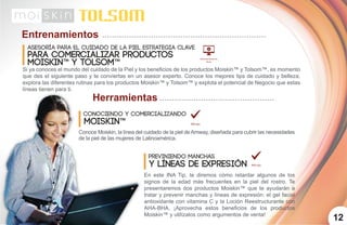 Entrenamientos
Herramientas
Asesoría para el cuidado de la piel estrategia clave
para comercializar productos
Conociendo y Comercializando
Moiskin™
12
Si ya conoces el mundo del cuidado de la Piel y los beneficios de los productos Moiskin™ y Tolsom™, es momento
que des el siguiente paso y te conviertas en un asesor experto. Conoce los mejores tips de cuidado y belleza,
explora las diferentes rutinas para los productos Moiskin™ y Tolsom™ y explota el potencial de Negocio que estas
líneas tienen para ti.
Previniendo Manchas
y líneas de expresión
MOISKIN™ y TOLSOM™
Conoce Moiskin, la línea del cuidado de la piel deAmway, diseñada para cubrir las necesidades
de la piel de las mujeres de Latinoamérica.
En este INA Tip, te diremos cómo retardar algunos de los
signos de la edad más frecuentes en la piel del rostro. Te
presentaremos dos productos Moiskin™ que te ayudarán a
tratar y prevenir manchas y líneas de expresión: el gel facial
antioxidante con vitamina C y la Loción Reestructurante con
AHA-BHA. ¡Aprovecha estos beneficios de los productos
Moiskin™ y utilízalos como argumentos de venta!
 