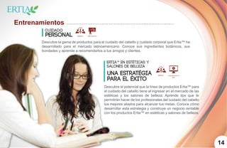 1014
Entrenamientos
Cuidado
Personal
Descubre la gama de productos para el cuidado del cabello y cuidado corporal que Ertia™ ha
desarrollado para el mercado latinoamericano. Conoce sus ingredientes botánicos, sus
bondades y aprende a recomendarlos a tus amigos y clientes.
Descubre el potencial que la línea de productos Ertia™ para
el cuidado del cabello tiene al ingresar en el mercado de las
estéticas y los salones de belleza. Aprende tips que te
permitirán hacer de los profesionales del cuidado del cabello
tus mejores aliados para alcanzar tus metas. Conoce cómo
desarrollar esta estrategia y construye un negocio rentable
con los productos Ertia™ en estéticas y salones de belleza.
Ertia™ en estéticas y
salones de belleza
una estratégia
para el Éxito
 