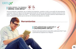 1015
Herramientas
Cómo aprovechar la mascarilla
cauterizante ertia™
Conoce cómo aprovechar la mascarilla cuaterizante Ertia™ para
incrementar los ingresos en tu Negocio.
curso rápido: Tus primeras
ventas con ertia™
Usa los productos y prepárate, haz un listado de prospectos, contacta e invita a una sesión de demostración
y asesoría; estos son algunos de los pasos del proceso de ventas que aprenderás a realizar durante el curso
rápido “Tus primeras ventas con Ertia™”. Allí podrás conocer además consejos prácticos desarrollados por
otros empresarios expertos que te servirán al momento de asesorar a tu cliente.
 