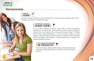 Herramientas
amway
home™
19
Aprende consejos prácticos para incrementar tus ventas con los productos de la línea
Amway Home para el cuidado del hogar.
comercializando
amway home™
En este video, Mariana Guevara, reconocida y exitosa Empresaria
Venezolana comparte sus conocimientos de cómo crecer el Negocio
Amway con los productos de la línea de Amway Home™. Explica
desde cómo atraer prospectos y lo que se debe resaltar de cada
producto, hasta consejos de cómo entrar a empresas como proveedor
de los suministros de limipieza. Es información que en ningún otro
material podrás encontrar.
dvd demostraciones
de producto
A través de estos videos podrás replicar sencillos pasos para
evidenciar el alto desempeño y beneficios de la línea Amway
Home™.
 