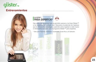 23
Glister™
para expertos*
Haz parte del programa que te permitirá acercar a la línea Glister™
a los expertos del cuidado oral. Descubre el potencial de ingresos
que te ofrece esta estrategia y aprende cómo ingresar a este nuevo
e interesante mercado con el programa Glister™ para expertos.
* Sólo para Panamá, Honduras, Guatemala, Costa Rica y El Salvador.
Entrenamientos
 