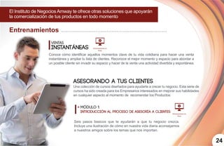 24
Entrenamientos
El Instituto de Negocios Amway te ofrece otras soluciones que apoyarán
la comercialización de tus productos en todo momento
Ventas
Instantáneas
Conoce cómo identificar aquellos momentos clave de tu vida cotidiana para hacer una venta
instantánea y ampliar tu lista de clientes. Reconoce el mejor momento y espacio para abordar a
un posible cliente sin invadir su espacio y hacer de la venta una actividad divertida y espontánea.
Entrenamiento en
línea
Entrenamiento en
línea
Asesorando a tus
módulo 1:
introducción al proceso de asesoría a clientes
clientes
Una colección de cursos diseñados para ayudarte a crecer tu negocio. Esta serie de
cursos ha sido creada para los Empresarios interesados en mejorar sus habilidades
en cualquier aspecto al momento de recomendar los Productos:
Seis pasos basicos que te ayudarán a que tu negocio crezca.
Incluye una ilustración de cómo en nuestra vida diaria aconsejamos
a nuestros amigos sobre los temas que nos importan.
 