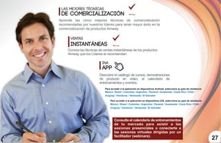 27
Las mejores técnicas
de Comercialización
Aprende las cinco mejores técnicas de comercialización
recomendadas por nuestros líderes para tener mayor éxito en la
comercialización de productos Amway.
INA tips
INA
App
Conoce las técnicas de ventas instantáneas de los productos
Amway que los Líderes te recomiendan.
Descubre el catálogo de cursos, demostraciones
de producto en video, el calendario de
entrenamientos y eventos.
INA tips
Ventas
Instantáneas
Consulta el calendario de entrenamientos
de tu mercado para asistir a las
sesiones presenciales o conectarte a
las sesiones virtuales dirigidas por un
facilitador (webinars).
Para acceder a la aplicación en dispositivos Android, selecciona su país de residencia
México / Brasil / Colombia / Argentina / Panamá / Guatemala / Costa Rica / Chile /
Uruguay / Honduras / Venezuela / El Salvador
México / Brasil / Colombia / Argentina / Panamá / Guatemala / Costa Rica / Chile /
Uruguay / Honduras / Venezuela / El Salvador
Para acceder a la aplicación en dispositivos iOS, selecciona su país de residencia
 