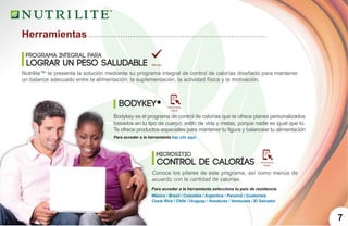 7
Herramientas
Programa integral para
lograr un peso saludable
Nutrilite™ te presenta la solución mediante su programa integral de control de calorías diseñado para mantener
un balance adecuado entre la alimentación, la suplementación, la actividad física y la motivación.
Herramienta
Digital
Herramienta
Digital
Bodykey es el programa de control de calorías que te ofrece planes personalizados
basados en tu tipo de cuerpo, estilo de vida y metas, porque nadie es igual que tú.
Te ofrece productos especiales para mantener tu figura y balancear tu alimentación
BodyKey*
Micrositio
Control de Calorías
Conoce los pilares de este programa, así como menús de
acuerdo con la cantidad de calorías.
Para acceder a la herramienta selecciona tu país de residencia
Para acceder a la herramienta haz clic aquí
México / Brasil / Colombia / Argentina / Panamá / Guatemala
Costa Rica / Chile / Uruguay / Honduras / Venezuela / El Salvador
 
