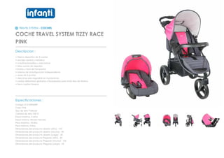 TRAVEL SYSTEM - COCHES
COCHE TRAVEL SYSTEM TIZZY RACE
PINK
_________________________________________________
Descripcion :
• Diseno deportivo de 3 ruedas
• anclaje central y metalico
• 4 reclinacionesfijas y mecanicas
• telas suaves de algodon
• liviano y facil de transportar
• sistema de amortiguacion independiente
• arnes de 5 puntas
• descansa pies regulable en 4 posiciones
• ruedas delanteras giratorias y bloqueadas para todo tipo de terreno
• freno ruedas traseras
_________________________________________________
Especificaciones :
Codigo: 012120P60RP
Color: Pink
Tipo de tela: Poliester
Calidad de tela: 300 D
Edad maxima: 4 años
Edad minima: Recien Nacido
Peso Maximo: 18 kilos
Peso minimo: 3 kilos
Dimensiones del producto abierto (Alto) : 105
Dimensiones del producto abierto (Ancho) : 90
Dimensiones del producto abierto (Largo) : 50
Dimensiones del producto Plegado (Alto) : 50
Dimensiones del producto Plegado (Ancho) : 105
Dimensiones del producto Plegado (Largo) : 90
 