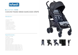 COCHE PASEO - COCHES
COCHE PASEO BRISK BARCODE STRIPE
_________________________________________________
Descripcion :
• Freno de 1 toque
• suspension
• estructura de aluminio
• apoyapiernas ajustable
• plegado compacto
• plegado con una mano
• reclinacion con una mano
• manilla para transportar
• mango ergonometrico
• toldo europeo con seguro
_________________________________________________
Especificaciones :
Codigo: 012110102BS
Color: Stripe
Tipo de tela: Poliester
Calidad de tela: 300 D
Edad maxima: 4 años
Edad minima: 6 meses
Peso Maximo: 18 kg
Peso minimo: 9 kg
Dimensiones del producto abierto (Alto) : 101
Dimensiones del producto abierto (Ancho) : 89
Dimensiones del producto abierto (Largo) : 51,3
Dimensiones del producto Plegado (Alto) : 42,5
Dimensiones del producto Plegado (Ancho) : 50
Dimensiones del producto Plegado (Largo) : 29
 