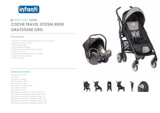 TRAVEL SYSTEM - COCHES
COCHE TRAVEL SYSTEM BRISK
GRAYSTONE GRIS
_________________________________________________
Descripcion :
• Silla nido no necesita adaptadores para anclar al coche
• plegado facil con 1 mano
• seguro automatico
• suaves telas de algodon
• acolchado adicional extraible y lavable
• arnes de 5 puntas
• ruedas delanteras giratorias con bloqueo
• suspension en sus 4 ruedas
• freno a 1 toque
_________________________________________________
Especificaciones :
Codigo: 0121201102G
Color: Gris
Tipo de tela: Poliester
Calidad de tela: 300 D
Edad maxima: 4 años
Edad minima: Recien Nacido
Peso Maximo: 18 kilos
Peso minimo: 3 kilos
Dimensiones del producto abierto (Alto) : 101
Dimensiones del producto abierto (Ancho) : 89
Dimensiones del producto abierto (Largo) : 51
Dimensiones del producto Plegado (Alto) : 108
Dimensiones del producto Plegado (Ancho) : 29
Dimensiones del producto Plegado (Largo) : 42,2
 