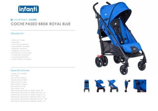 COCHE PASEO - COCHES
COCHE PASEO BRISK ROYAL BLUE
_________________________________________________
Descripcion :
• Freno de 1 toque
• suspension
• estructura de aluminio
• apoyapiernas ajustable
• plegado compacto
• plegado con una mano
• reclinacion con una mano
• manilla para transportar
• mango ergonometrico
• toldo europeo con seguro
_________________________________________________
Especificaciones :
Codigo: 012110102RB
Color: Blue
Tipo de tela: Poliester
Calidad de tela: 300 D
Edad maxima: 4 años
Edad minima: 6 meses
Peso Maximo: 18 kg
Peso minimo: 9 kg
Dimensiones del producto abierto (Alto) : 89
Dimensiones del producto abierto (Ancho) : 101
Dimensiones del producto abierto (Largo) : 51,3
Dimensiones del producto Plegado (Alto) : 42,5
Dimensiones del producto Plegado (Ancho) : 108
Dimensiones del producto Plegado (Largo) : 29
 