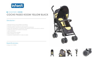 COCHE PASEO - COCHES
COCHE PASEO KOOM YELLOW BLACK
_________________________________________________
Descripcion :
• Disenado para los ninos desde el nacimiento
• respaldo se puede reclinar de manera simple
• 3 posiciones fijas y mecanicas para pasear comodamente
• apoya pies regulable en 2 posiciones, permitiendo asi llevar una postura correcta
• manilla de goma para facilitar el transporte
• cierre automatico
• barra apoya brazos extraible
• toldo completo con cierre
• suspension independiente en todas las ruedas
_________________________________________________
Especificaciones :
Codigo: 012110108YB
 
