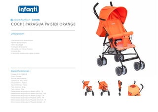 COCHE PARAGUA - COCHES
COCHE PARAGUA TWISTER ORANGE
_________________________________________________
Descripcion :
• Multiposiciones de reclinado
• barra apoya brazos
• facil de plegar
• cinturon de 3 puntas
• 8 ruedas con frenos traseros
• manilla fijas
• ventanilla trasera para vigilar al bebe
_________________________________________________
Especificaciones :
Codigo: 0121100B5OR
Color: Orange
Tipo de tela: Poliester
Calidad de tela: 300 D
Edad maxima: 4 años
Edad minima: 6 meses
Peso Maximo: 18 kg
Peso minimo: 9 kg
Dimensiones del producto abierto (Alto) : 76
Dimensiones del producto abierto (Ancho) : 108
Dimensiones del producto abierto (Largo) : 55
Dimensiones del producto Plegado (Alto) : 98
Dimensiones del producto Plegado (Ancho) : 15
Dimensiones del producto Plegado (Largo) : 40
 