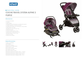 TRAVEL SYSTEM - COCHES
COCHE TRAVEL SYSTEM ALPINE 3
PURPLE
_________________________________________________
Descripcion :
• Coche Travel Sistem
• 3 ruedas
• Cierre central
• Multiposiciones de reclinado con sistema de huincha
• manillar ajustable con botones laterales
• bandeja para padres con 2 posavasos y porta celular
• Toldo amplio con malla
• Bandeja para niño con posa vaso
• Arnés de 5 puntas
• Canasta amplia soporta 4,5 kg
• Desde recién nacido hasta 22,7 kg
• silla nido desde 1,8 hasta 10 kg
• arnés de 5 puntas
• protector de cabeza
_________________________________________________
Especificaciones :
Codigo: 012120334PU
Color: PURPLE
Tipo de tela: Poliester
Calidad de tela: 100% Poliester
Edad maxima: 3 años
Edad minima: Recien nacido
Peso Maximo: 22,7 Kilos
Peso minimo: Recien nacido
Dimensiones del producto abierto (Alto) : 1.5 metros
Dimensiones del producto abierto (Ancho) : 68 cm
Dimensiones del producto abierto (Largo) : 84 cm
Dimensiones del producto Plegado (Alto) : 37 cm
 