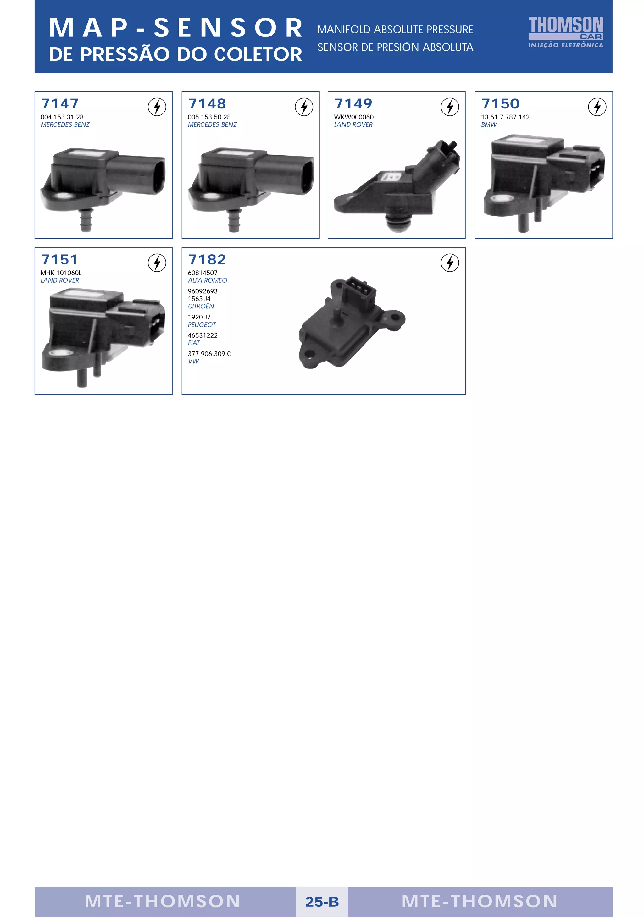 MAP-SENSOR                          MANIFOLD ABSOLUTE PRESSURE
                                      SENSOR DE PRESIÓN ABSOLUTA
  DE PRESSÃO DO COLETOR

7147                 7148               7149                       7150
004.153.31.28        005.153.50.28      WKW000060                  13.61.7.787.142
MERCEDES-BENZ        MERCEDES-BENZ      LAND ROVER                 BMW




7151                 7182
MHK 101060L          60814507
LAND ROVER           ALFA ROMEO
                     96092693
                     1563 J4
                     CITROËN
                     1920 J7
                     PEUGEOT
                     46531222
                     FIAT
                     377.906.309.C
                     VW




              MTE-THOMSON            25-B            MTE-THOMSON
 