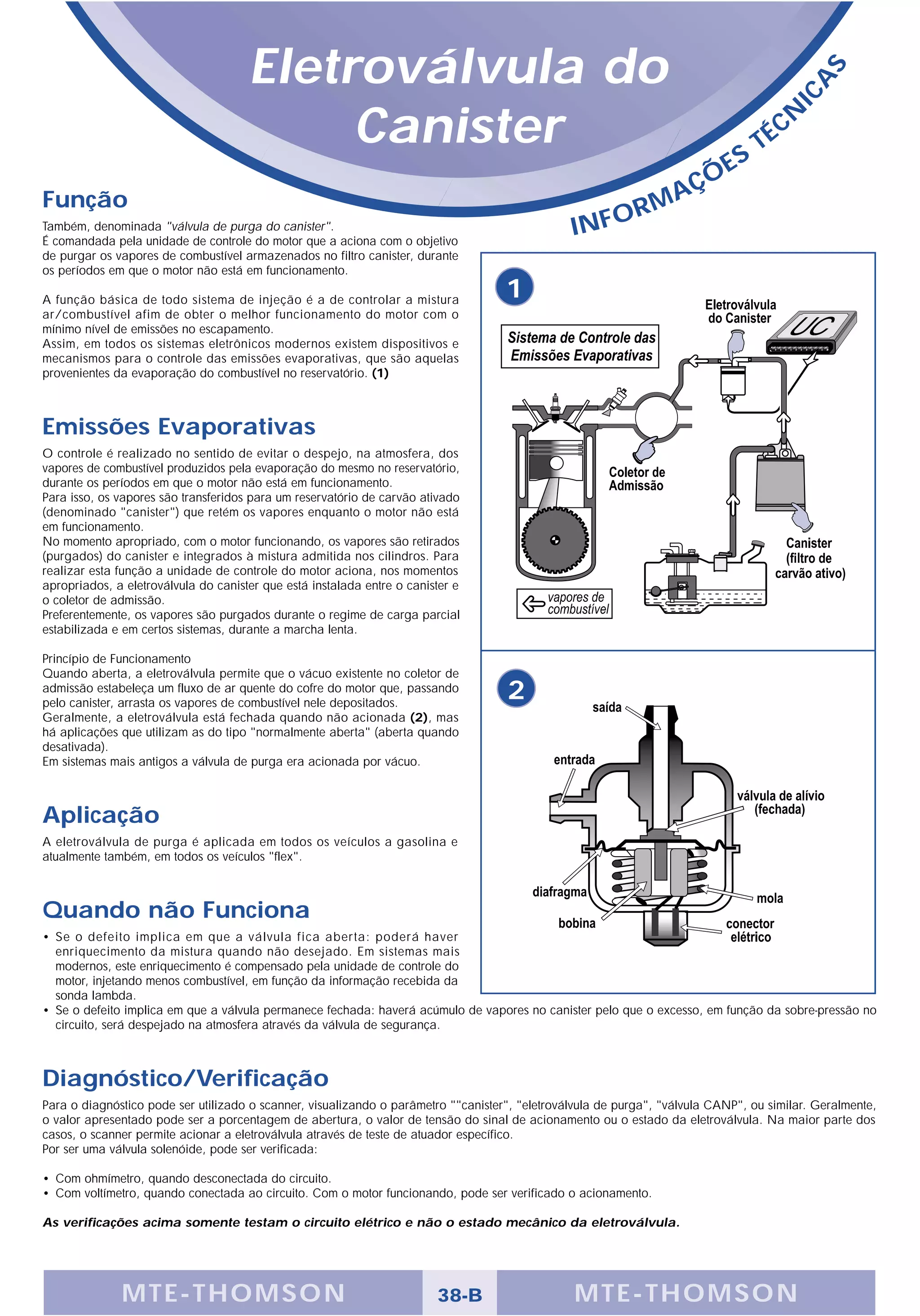 Eletroválvula do




                                                                                                                                             S
                                                                                                                                           A
                                                                                                                                       IC
                                           Canister                                                                          S
                                                                                                                                  T   É CN

                                                                                                                      Ç   ÕE
Função                                                                                                         A
                                                                                                            RM
Também, denominada "válvula de purga do canister".
É comandada pela unidade de controle do motor que a aciona com o objetivo
                                                                                                INFO
de purgar os vapores de combustível armazenados no filtro canister, durante
os períodos em que o motor não está em funcionamento.

A função básica de todo sistema de injeção é a de controlar a mistura
                                                                                    1
ar/combustível afim de obter o melhor funcionamento do motor com o
mínimo nível de emissões no escapamento.
Assim, em todos os sistemas eletrônicos modernos existem dispositivos e
mecanismos para o controle das emissões evaporativas, que são aquelas
provenientes da evaporação do combustível no reservatório. (1)



Emissões Evaporativas
O controle é realizado no sentido de evitar o despejo, na atmosfera, dos
vapores de combustível produzidos pela evaporação do mesmo no reservatório,
durante os períodos em que o motor não está em funcionamento.
Para isso, os vapores são transferidos para um reservatório de carvão ativado
(denominado "canister") que retém os vapores enquanto o motor não está
em funcionamento.
No momento apropriado, com o motor funcionando, os vapores são retirados
(purgados) do canister e integrados à mistura admitida nos cilindros. Para
realizar esta função a unidade de controle do motor aciona, nos momentos
apropriados, a eletroválvula do canister que está instalada entre o canister e
o coletor de admissão.
Preferentemente, os vapores são purgados durante o regime de carga parcial
estabilizada e em certos sistemas, durante a marcha lenta.

Princípio de Funcionamento
Quando aberta, a eletroválvula permite que o vácuo existente no coletor de
admissão estabeleça um fluxo de ar quente do cofre do motor que, passando
pelo canister, arrasta os vapores de combustível nele depositados.
                                                                                    2
Geralmente, a eletroválvula está fechada quando não acionada (2), mas
há aplicações que utilizam as do tipo "normalmente aberta" (aberta quando
desativada).
Em sistemas mais antigos a válvula de purga era acionada por vácuo.



Aplicação
A eletroválvula de purga é aplicada em todos os veículos a gasolina e
atualmente também, em todos os veículos "flex".



Quando não Funciona
• Se o defeito implica em que a válvula fica aberta: poderá haver
  enriquecimento da mistura quando não desejado. Em sistemas mais
  modernos, este enriquecimento é compensado pela unidade de controle do
  motor, injetando menos combustível, em função da informação recebida da
  sonda lambda.
• Se o defeito implica em que a válvula permanece fechada: haverá acúmulo de vapores no canister pelo que o excesso, em função da sobre-pressão no
  circuito, será despejado na atmosfera através da válvula de segurança.



Diagnóstico/Verificação
Para o diagnóstico pode ser utilizado o scanner, visualizando o parâmetro ""canister", "eletroválvula de purga", "válvula CANP", ou similar. Geralmente,
o valor apresentado pode ser a porcentagem de abertura, o valor de tensão do sinal de acionamento ou o estado da eletroválvula. Na maior parte dos
casos, o scanner permite acionar a eletroválvula através de teste de atuador específico.
Por ser uma válvula solenóide, pode ser verificada:

• Com ohmímetro, quando desconectada do circuito.
• Com voltímetro, quando conectada ao circuito. Com o motor funcionando, pode ser verificado o acionamento.

As verificações acima somente testam o circuito elétrico e não o estado mecânico da eletroválvula.




              MTE-THOMSON                                                38-B                   MTE-THOMSON
 