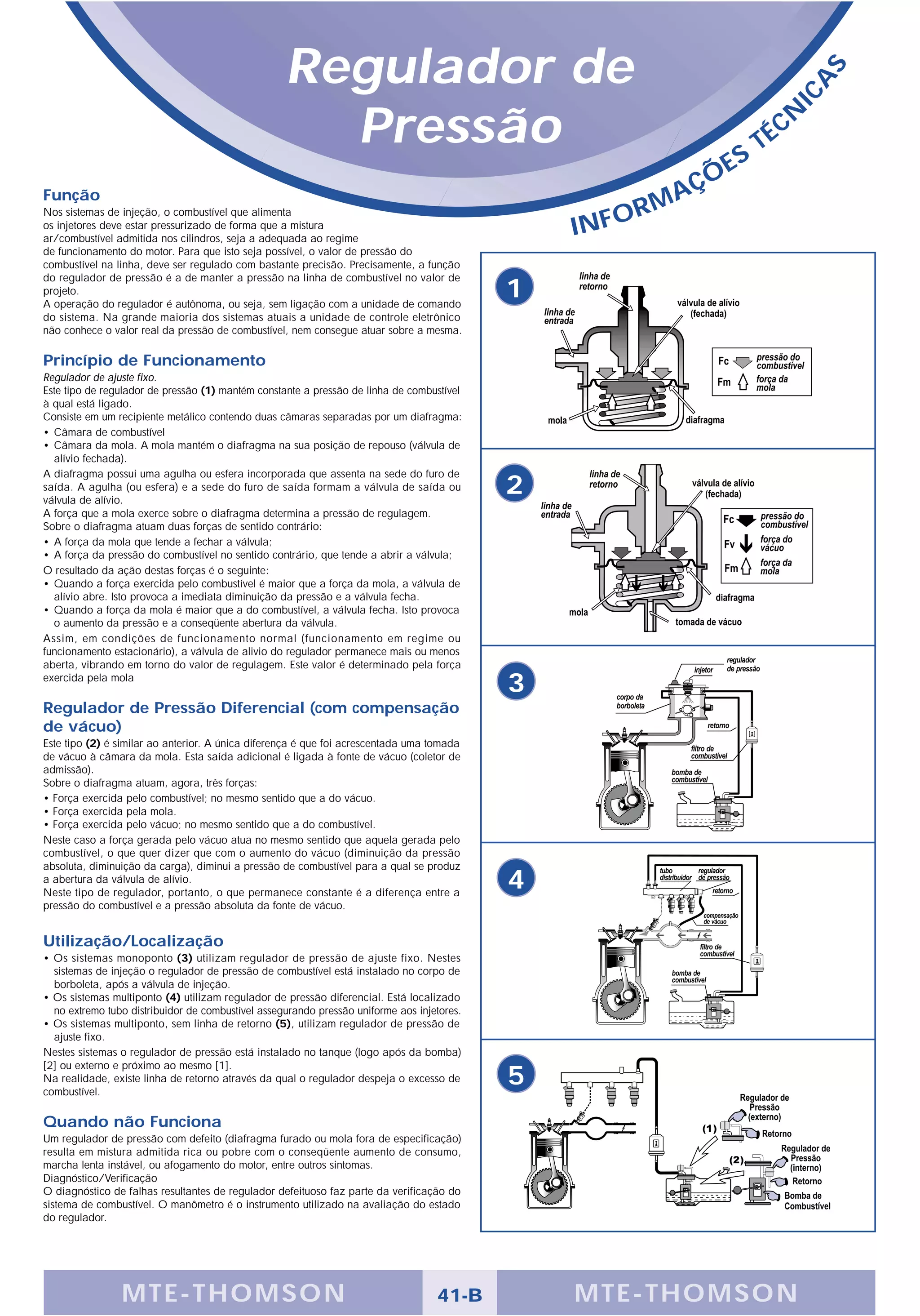 Regulador de




                                                                                                                                    S
                                                                                                                                A
                                                                                                                              IC
                                                     Pressão                                                         S
                                                                                                                         T   É CN

                                                                                                              Ç   ÕE
Função                                                                                                    A
                                                                                                       RM
                                                                                                INFO
Nos sistemas de injeção, o combustível que alimenta
os injetores deve estar pressurizado de forma que a mistura
ar/combustível admitida nos cilindros, seja a adequada ao regime
de funcionamento do motor. Para que isto seja possível, o valor de pressão do
combustível na linha, deve ser regulado com bastante precisão. Precisamente, a função
do regulador de pressão é a de manter a pressão na linha de combustível no valor de
projeto.
A operação do regulador é autônoma, ou seja, sem ligação com a unidade de comando
                                                                                            1
do sistema. Na grande maioria dos sistemas atuais a unidade de controle eletrônico
não conhece o valor real da pressão de combustível, nem consegue atuar sobre a mesma.

Princípio de Funcionamento
Regulador de ajuste fixo.
Este tipo de regulador de pressão (1) mantém constante a pressão de linha de combustível
à qual está ligado.
Consiste em um recipiente metálico contendo duas câmaras separadas por um diafragma:
• Câmara de combustível
• Câmara da mola. A mola mantém o diafragma na sua posição de repouso (válvula de
  alívio fechada).
A diafragma possui uma agulha ou esfera incorporada que assenta na sede do furo de
saída. A agulha (ou esfera) e a sede do furo de saída formam a válvula de saída ou
válvula de alívio.
                                                                                            2
A força que a mola exerce sobre o diafragma determina a pressão de regulagem.
Sobre o diafragma atuam duas forças de sentido contrário:
• A força da mola que tende a fechar a válvula;
• A força da pressão do combustível no sentido contrário, que tende a abrir a válvula;
O resultado da ação destas forças é o seguinte:
• Quando a força exercida pelo combustível é maior que a força da mola, a válvula de
  alívio abre. Isto provoca a imediata diminuição da pressão e a válvula fecha.
• Quando a força da mola é maior que a do combustível, a válvula fecha. Isto provoca
  o aumento da pressão e a conseqüente abertura da válvula.
Assim, em condições de funcionamento normal (funcionamento em regime ou
funcionamento estacionário), a válvula de alivio do regulador permanece mais ou menos
aberta, vibrando em torno do valor de regulagem. Este valor é determinado pela força
exercida pela mola
                                                                                            3
Regulador de Pressão Diferencial (com compensação
de vácuo)
Este tipo (2) é similar ao anterior. A única diferença é que foi acrescentada uma tomada
de vácuo à câmara da mola. Esta saída adicional é ligada à fonte de vácuo (coletor de
admissão).
Sobre o diafragma atuam, agora, três forças:
• Força exercida pelo combustível; no mesmo sentido que a do vácuo.
• Força exercida pela mola.
• Força exercida pelo vácuo; no mesmo sentido que a do combustível.
Neste caso a força gerada pelo vácuo atua no mesmo sentido que aquela gerada pelo
combustível, o que quer dizer que com o aumento do vácuo (diminuição da pressão
absoluta, diminuição da carga), diminui a pressão de combustível para a qual se produz
a abertura da válvula de alívio.
Neste tipo de regulador, portanto, o que permanece constante é a diferença entre a
                                                                                            4
pressão do combustível e a pressão absoluta da fonte de vácuo.


Utilização/Localização
• Os sistemas monoponto (3) utilizam regulador de pressão de ajuste fixo. Nestes
  sistemas de injeção o regulador de pressão de combustível está instalado no corpo de
  borboleta, após a válvula de injeção.
• Os sistemas multiponto (4) utilizam regulador de pressão diferencial. Está localizado
  no extremo tubo distribuidor de combustível assegurando pressão uniforme aos injetores.
• Os sistemas multiponto, sem linha de retorno (5), utilizam regulador de pressão de
  ajuste fixo.
Nestes sistemas o regulador de pressão está instalado no tanque (logo após da bomba)
[2] ou externo e próximo ao mesmo [1].
Na realidade, existe linha de retorno através da qual o regulador despeja o excesso de
combustível.
                                                                                            5
Quando não Funciona
Um regulador de pressão com defeito (diafragma furado ou mola fora de especificação)
resulta em mistura admitida rica ou pobre com o conseqüente aumento de consumo,
marcha lenta instável, ou afogamento do motor, entre outros sintomas.
Diagnóstico/Verificação
O diagnóstico de falhas resultantes de regulador defeituoso faz parte da verificação do
sistema de combustível. O manômetro é o instrumento utilizado na avaliação do estado
do regulador.




                MTE-THOMSON                                                        41-B         MTE-THOMSON
 